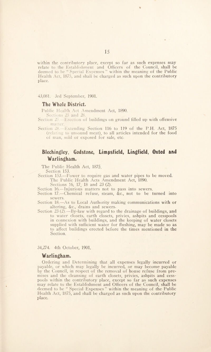 ♦ within the contributory place, except so far as such expetises may relate to the Establishment and Officers of the Council, shall be deemed to be “ Special Expenses ” within the meaning of the Public Health Act, 1875, and shall be charged as such upon the contributory place. 43,081. 3rd September, 1901. The Whole District. Public Hcabh Act xXmendment Act, 1890. Sections 25 and 28. Section 25 —Erection of buildings on ground filled up with offensive matter. Section 28. - Extending Section 116 to 119 of the P.H. Act, 1875 (relating to unsound meat), to all articles intended for the food of man, sold or exposed for sale, etc- Blechingley, Godstone, Limpsfield, Lingfield, Oxted and Warlingham. The Public Health Act, 1875. Section 153. Section 153.—Powder to require gas and water pipes to be moved. The Public Health Acts Amendment Act, 1890. Sections 16, 17, 18 and 23 (2). Section 16.—Injurious matters not to pass into sewers. Section 17.—Chemical refuse, steam, &;c., not to be turned into sewers. Section 18.—As to Local Authority making communications with or altering, &;c., drains and sewers- Section 23 (2).—B5^-law with regard to the drainage of buildings, and to water closets, earth closets, privies, ashpits and cesspools in connexion with buildings, and the keeping of water closets supplied with sufficient water for flushing, may be made so as to affect buildings erected before the times mentioned in the Section. 34,274. 4th October, 1901. Warliftgham. Ordering and Determining that all expenses legally incurred or Ijayable, or which may legally be incurred, or may become payable by the Council, in respect of the removal of house refuse from pre- mises and the cleansing of earth closets, privies, ashpits and cess- pools within the contributory place, except so far as such expenses may relate to the Establishment and Officers of the Council, shall be deemed to be “ Special Expenses ” within the meaning of the Public Health Act, 1875, and shall be charged as such upon the contributory place.