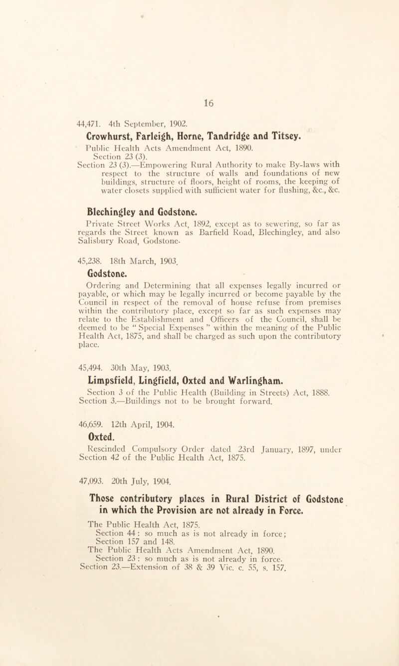 44,471. 4th September, 1902. Crowhurst, Farleigh, Horne, Tandridge and Titsey. Public Health Acts Amendment Act, 1890. Section 23 (3). Section 23 (3).—Empowering Rural Authority to make By-laws with respect to the structure of walls and foundations of new buildings, structure of floors, height of rooms, the keeping of water closets supplied with sufficient water for flushing, &c., &c. Blechingley and Godstone. Private Street Works Act, 1892, except as to sewering, so far as regards the Street known as Barfield Road, Blechingley, and also Salisbury Road, Godstone- 45,238. 18th March, 1903. Godstone. Ordering and Determining that all expenses legally incurred or payable, or which may be legally incurred or become payable by the Council in respect of the removal of house refuse from premises within the contributory place, except so far as such expenses may relate to the Establishment and Officers of the Council, shall be deemed to be “ Special Expenses ” within the meaning of the Public Health Act, 1875, and shall be charged as such upon the contributory place. 45,494. 30th May, 1903. Limpsfield, Lingfield, Oxted and Warlingham. Section 3 of the Public Health (Building in Streets) Act, 1888. Section 3.—Buildings not to be brought forward. 46,659. 12th April, 1904. Oxted. Rescinded Compulsory Order dated 23rd January, 1897, under Section 42 of the Public Health Act, 1875. 47,093. 20th July, 1904. Those contributory places in Rural District of Godstone in which the Provision are not already in Force. The Public Health Act, 1875. Section 44: so much as is not already in force; Section 157 and 148. The Public Health Acts Amendment Act, 1890. Section 23 : so much as is not already in force. Section 23.—Extension of 38 8z 39 Vic. c. 55, s. 157.