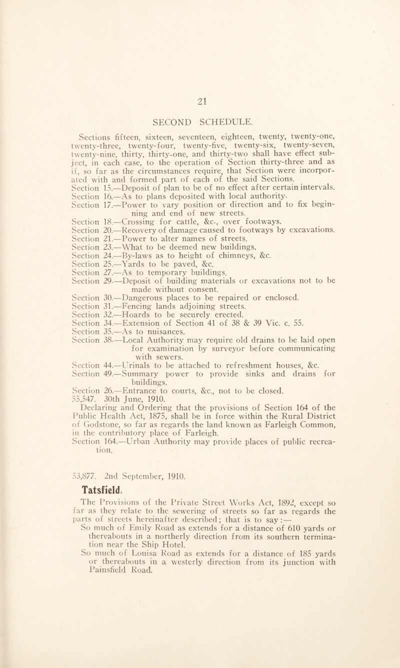 SECOND SCHEDULE. Sections fifteen, sixteen, seventeen, eighteen, twenty, twenty-one, twenty-three, twenty-four, twenty-five, twenty-six, twenty-seven, twenty-nine,, thirty, thirty-one, and thirty-two shall have effect sub- ject, in each case, to the operation of Section thirty-three and as if, so far as the circumstances require, that Section were incorpor- ated with and formed part of each of the said Sections. Section 15.—Deposit of plan to be of no effect after certain intervals. Section 16.—As to plans deposited with local authority. Section 17.—Power to vary position or direction and to fix begin- ning and end of new streets. Section 18.—Crossing for cattle, &c., over footways. Section 20.—Recovery of damage caused to footways by excavations. Section 21.—Power to alter names of streets. Section 23.—What to be deemed new buildings. Section 24.—By-laws as to height of chimneys, &c. Section 25.—Yards to be paved, &c. Section 27.—As to temporary buildings. Section 29-—Deposit of building materials or excavations not to be made without consent. Section 30.—Dangerous places to be repaired or enclosed. .Section 31.—Fencing lands adjoining streets. Section 32.—Hoards to be securely erected. Section 34.—Extension of Section 41 of 38 & 39 Vic. c. 55. Section 35.—As to nuisances. Section 38-—Local Authority may require old drains to be laid open for examination by surveyor before communicating with sewers. Section 44.—Urinals to be attached to refreshment houses, &c. Section 49.—Summary power to provide sinks and drains for buildings. Section 26.—Entrance to courts, &c., not to be closed. 55,547. 30th June, 1910. Declaring and Ordering that the provisions of Section 164 of the Public Health Act, 1875, shall be in force within the Rural District of Godstone, so far as regards the land known as Farleigh Common, in the contributory place of Farleigh. .Section 164.—Urban Authority may provide places of public recrea- tion. 53,877. 2nd September, 1910. Tatsficld* The Provisions of the Private Street Works Act, 1892, except so lar as they relate to the sewering of streets so. far as regards the parts of streets hereinafter described; that is to say: — So much of Emily Road as extends for a distance of 610 yards or thereabouts in a northerly direction from its southern termina- tion near the Ship Hotel. So much of Louisa Road as extends for a distance of 185 yards or thereabouts in a westerly direction from its junction with Painsfield Road.