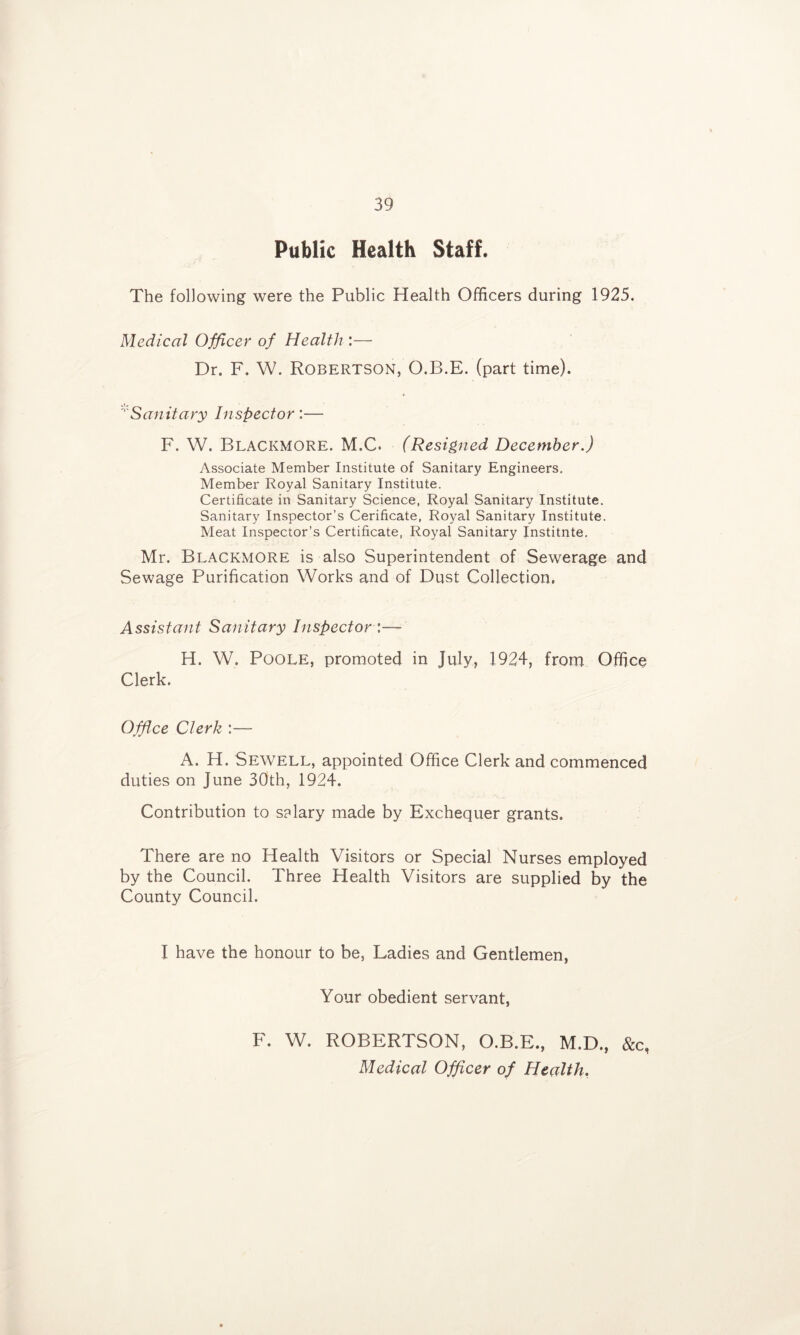 Public Health Staff. The following were the Public Health Officers during 1925. Medical Officer of Health :— Dr. F. W. Robertson, O.B.E. (part time). '''Sanitary Inspector:— F. W. Blackmore. M.C. (Resigned December.) Associate Member Institute of Sanitary Engineers. Member Royal Sanitary Institute. Certificate in Sanitary Science, Royal Sanitary Institute. Sanitary Inspector’s Cerificate, Royal Sanitary Institute. Meat Inspector’s Certificate, Royal Sanitary Institnte, Mr. Blackmore is also Superintendent of Sewerage and Sewage Purification Works and of Dust Collection. Assistant Sanitary Inspector \—- H. W. Poole, promoted in July, 1924, from Office Clerk. Office Clerk :— A. H. Sewell, appointed Office Clerk and commenced duties on June 30th, 1924. Contribution to salary made by Exchequer grants. There are no Health Visitors or Special Nurses employed by the Council. Three Health Visitors are supplied by the County Council. I have the honour to be. Ladies and Gentlemen, Your obedient servant, F. W. ROBERTSON, O.B.E., M.D., &c, Medical Officer of Health.