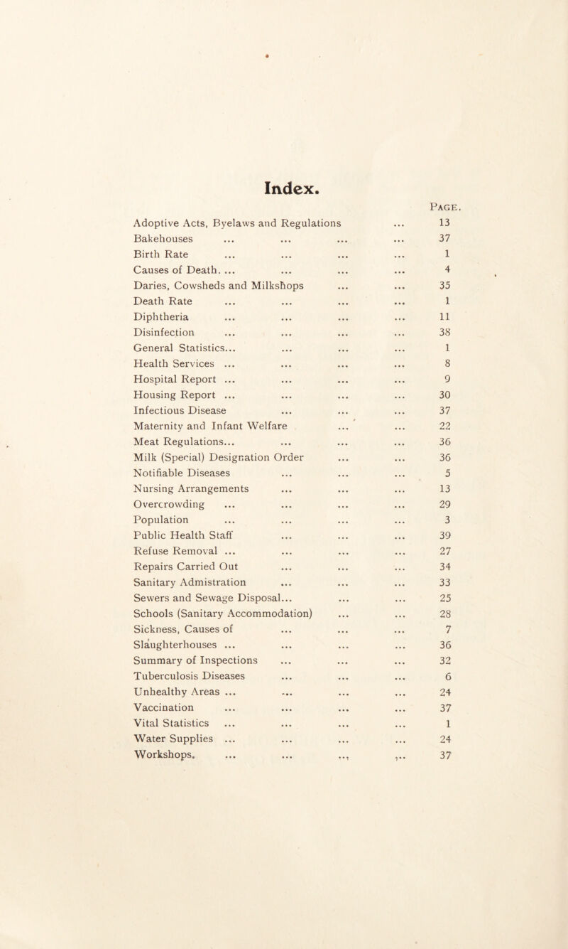 Index. Adoptive Acts, Byelaws and Regulations Bakehouses Birth Rate Causes of Death. ... Daries, Cowsheds and Milkshops Death Rate Diphtheria Disinfection General Statistics... Health Services ... Hospital Report ... Housing Report ... Infectious Disease Maternity and Infant Welfare Meat Regulations... Milk (Special) Designation Order Notifiable Diseases Nursing Arrangements Overcrowding Population Public Health Staff Refuse Removal ... Repairs Carried Out Sanitary Admistration Sewers and Sewage Disposal... Schools (Sanitary Accommodation) Sickness, Causes of Slaughterhouses ... Summary of Inspections Tuberculosis Diseases Unhealthy Areas ... Vaccination Vital Statistics Water Supplies ... Workshops. Page. 13 37 1 4 35 1 11 38 1 8 9 30 37 22 36 36 5 13 29 3 39 27 34 33 25 28 7 36 32 6 24 37 1 24 37