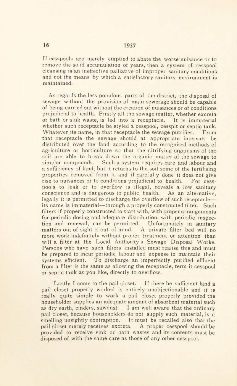If cesspools are merely emptied to abate the worse nuisance or to remove the solid accumulation of years, then a system of cesspool cleansing is an ineffective palliative of improper sanitary conditions and not the means by which a satisfactory sanitary environment is maintained. As regards the less populous parts of the district, the disposal of sewage without the provision of main sewerage should be capable of being carried out without the creation of nuisances or of conditions prejudicial to health. Firstly all the sewage matter, whether excreta or bath or sink waste, is led into a receptacle. It is immaterial whether such receptacle be styled a cesspool, cesspit or septic tank. Whatever its name, in that receptacle the sewage putrifies. From that receptacle the sewage should at appropriate intervals be distributed over the land according to the recognised methods of agriculture or horticulture so that the nitrifying organisms of the soil are able to break down the organic matter of the sewage to simpler compounds. Such a system requires care and labour and a sufficiency of land, but it returns to the soil some of the fertilising properties removed from it and if carefully done it does not give rise to nuisances or to conditions prejudicial to health. For cess- pools to leak or to overflow is illegal, reveals a low sanitary conscience and is dangerous to public health. As an alternative, legally it is permitted to discharge the overflow of such receptacle— its name is immaterial—through a properly constructed filter. Such filters if properly constructed to start with, with proper arrangements for periodic dosing and adequate distribution, with periodic inspec- tion and renewal, can be permitted. Unfortunately in sanitary matters out of sight is out of mind. A private filter bed will no more work indefinitely without proper treatment or attention than will a filter at the Local Authority’s Sewage Disposal Works. Persons who have such filters installed must realise this and must be prepared to incur periodic labour and expense to maintain their systems efficient. To discharge an imperfectly purified effluent from a filter is the same as allowing the receptacle, term it cesspool or septic tank as you like, directly to overflow. Lastly I come to the pail closet. If there be sufficient land a pail closet properly worked is entirely unobjectionable and it is really quite simple to work a pail closet properly provided the householder supplies an adequate amount of absorbent material such as dry earth, cinders, sawdust. I am well aware that the ordinary pail closet, because householders do not supply such material, is a smelling unsightly contraption. It must be recalled also that the pail closet merely receives excreta. A proper cesspool should be provided to receive sink or bath wastes and its contents must be disposed of with the same care as those of any other cesspool,