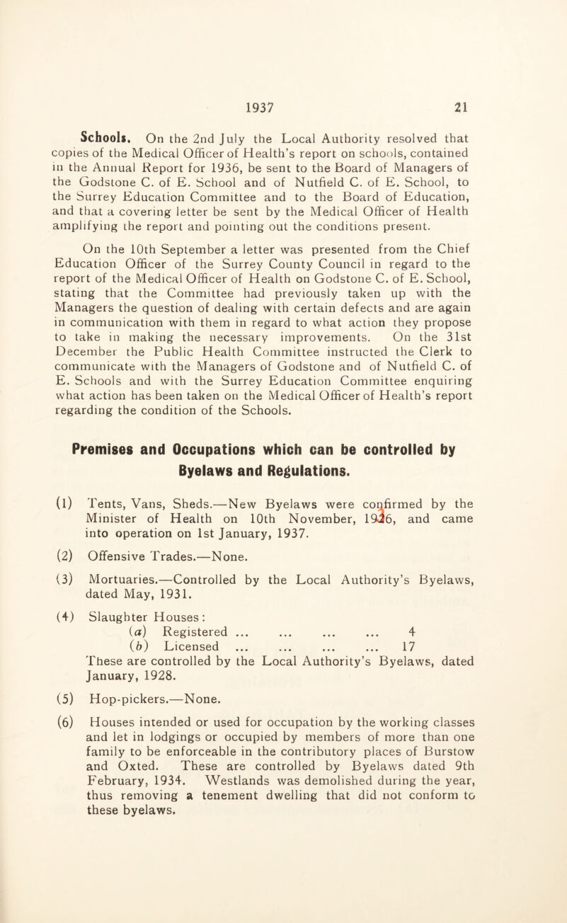 Schools. On the 2nd July the Local Authority resolved that copies of the Medical Officer of Health’s report on schools, contained in the Annual Report for 1936, be sent to the Board of Managers of the Godstone C. of E. School and of Nutfield C. of £. School, to the Surrey Education Committee and to the Board of Education, and that a covering letter be sent by the Medical Officer of Health amplifying the report and pointing out the conditions present. On the 10th September a letter was presented from the Chief Education Officer of the Surrey County Council in regard to the report of the Medical Officer of Health on Godstone C. of E. School, stating that the Committee had previously taken up with the Managers the question of dealing with certain defects and are again in communication with them in regard to what action they propose to take in making the necessary improvements. On the 31st December the Public Health Committee instructed the Clerk to communicate with the Managers of Godstone and of Nutfield C. of E. Schools and with the Surrey Education Committee enquiring what action has been taken on the Medical Officer of Health’s report regarding the condition of the Schools. Premises and Occupations which can be controlled by Byelaws and Regulations. (1) Tents, Vans, Sheds.—New Byelaws were confirmed by the Minister of Health on 10th November, 1936, and came into operation on 1st January, 1937. (2) Offensive Trades.—None. (3) Mortuaries.—Controlled by the Local Authority’s Byelaws, dated May, 1931. (4) Slaughter Houses: (a) Registered ... ... ... ... 4 (h) Licensed ... ... ... ... 17 These are controlled by the Local Authority’s Byelaws, dated January, 1928. (5) Hop-pickers.—None. (6) Houses intended or used for occupation by the working classes and let in lodgings or occupied by members of more than one family to be enforceable in the contributory places of Burstow and Oxted. These are controlled by Byelaws dated 9th February, 1934. Westlands was demolished during the year, thus removing a tenement dwelling that did not conform to these byelaws.