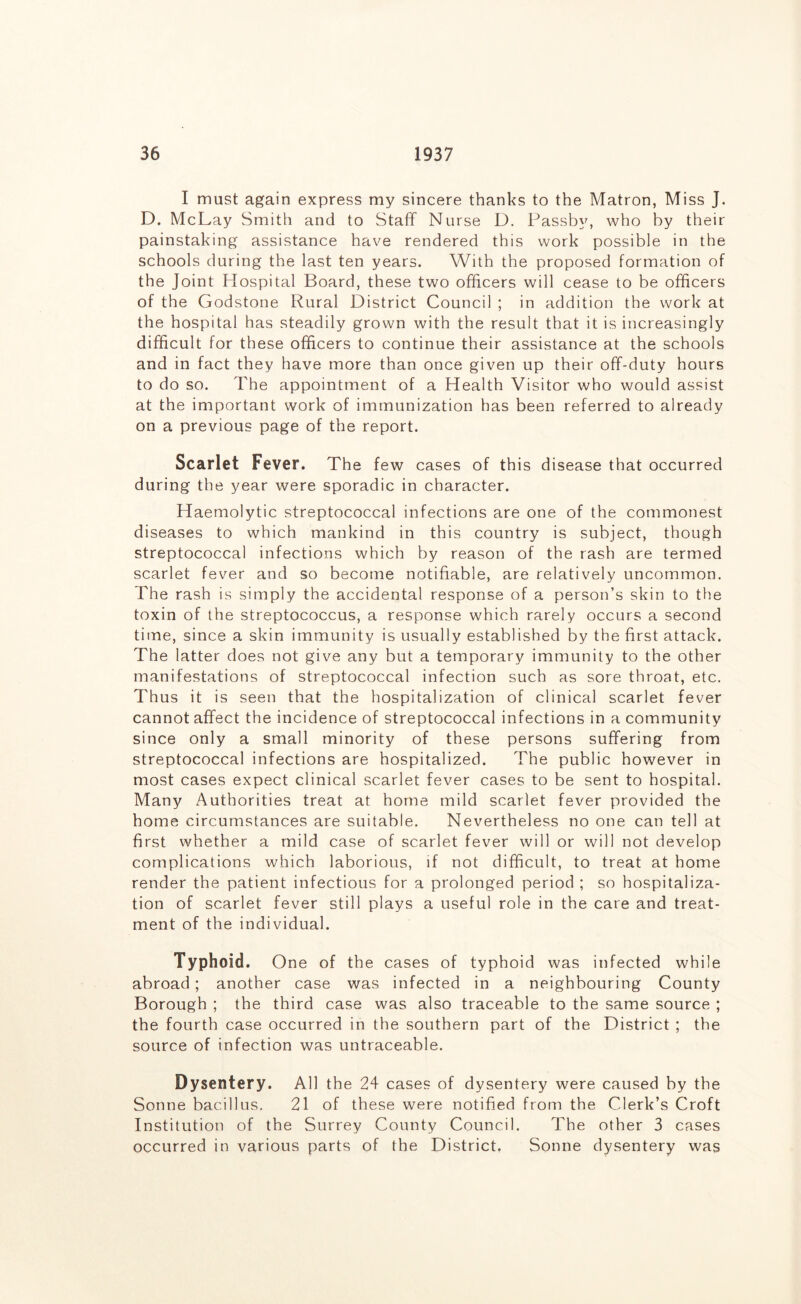 I must again express my sincere thanks to the Matron, Miss J. D. McLay Smith and to Staff Nurse D. Passby, who by their painstaking assistance have rendered this work possible in the schools during the last ten years. With the proposed formation of the Joint Hospital Board, these two officers will cease to be officers of the Godstone Rural District Council ; in addition the work at the hospital has steadily grown with the result that it is increasingly difficult for these officers to continue their assistance at the schools and in fact they have more than once given up their off-duty hours to do so. The appointment of a Health Visitor who would assist at the important work of immunization has been referred to already on a previous page of the report. Scarlet Fever. The few cases of this disease that occurred during the year were sporadic in character. Haemolytic streptococcal infections are one of the commonest diseases to which mankind in this country is subject, though streptococcal infections which by reason of the rash are termed scarlet fever and so become notifiable, are relatively uncommon. The rash is simply the accidental response of a person’s skin to the toxin of the streptococcus, a response which rarely occurs a second time, since a skin immunity is usually established by the first attack. The latter does not give any but a temporary immunity to the other manifestations of streptococcal infection such as sore throat, etc. Thus it is seen that the hospitalization of clinical scarlet fever cannot affect the incidence of streptococcal infections in a community since only a small minority of these persons suffering from streptococcal infections are hospitalized. The public however in most cases expect clinical scarlet fever cases to be sent to hospital. Many Authorities treat at home mild scarlet fever provided the home circumstances are suitable. Nevertheless no one can tell at first whether a mild case of scarlet fever will or will not develop complications which laborious, if not difficult, to treat at home render the patient infectious for a prolonged period ; so hospitaliza- tion of scarlet fever still plays a useful role in the care and treat- ment of the individual. Typhoid. One of the cases of typhoid was infected while abroad; another case was infected in a neighbouring County Borough ; the third case was also traceable to the same source ; the fourth case occurred in the southern part of the District ; the source of infection was untraceable. Dysentery. All the 24 cases of dysentery were caused by the Sonne bacillus. 21 of these were notified from the Clerk’s Croft Institution of the Surrey County Council. The other 3 cases occurred in various parts of the District, Sonne dysentery was
