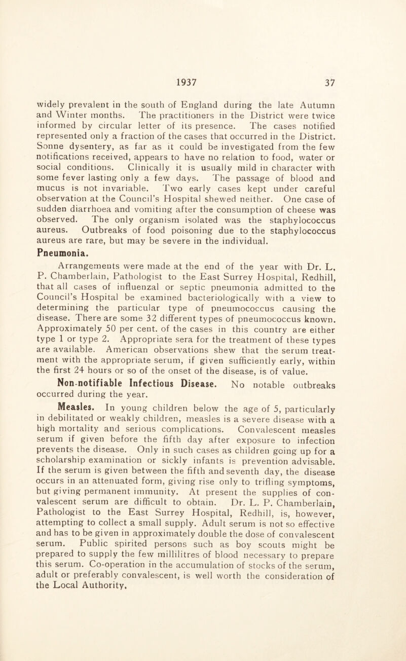 widely prevalent in the south of England during the late Autumn and Winter months. The practitioners in the District were twice informed by circular letter of its presence. The cases notified represented only a fraction of the cases that occurred in the District. Sonne dysentery, as far as it could be investigated from the few notifications received, appears to have no relation to food, water or social conditions. Clinically it is usually mild in character with some fever lasting only a few days. The passage of blood and mucus is not invariable. Two early cases kept under careful observation at the Council’s Hospital shewed neither. One case of sudden diarrhoea and vomiting after the consumption of cheese was observed. The only organism isolated was the staphylococcus aureus. Outbreaks of food poisoning due to the staphylococcus aureus are rare, but may be severe in the individual. Pneumonia. Arrangements were made at the end of the year with Dr. L, P. Chamberlain, Pathologist to the East Surrey Hospital, Redhill, that all cases of influenzal or septic pneumonia admitted to the Council’s Hospital be examined bacteriologically with a view to determining the particular type of pneumococcus causing the disease. There are some 32 different types of pneumococcus known. Approximately 50 per cent, of the cases in this country are either type 1 or type 2. Appropriate sera for the treatment of these types are available. American observations shew that the serum treat- ment with the appropriate serum, if given sufficiently early, within the first 24 hours or so of the onset of the disease, is of value. Non-notifiable Infectious Disease. No notable outbreaks occurred during the year. Measles. In young children below the age of 5, particularly in debilitated or weakly children, measles is a severe disease with a high mortality and serious complications. Convalescent measles serum if given before the fifth day after exposure to infection prevents the disease. Only in such cases as children going up for a scholarship examination or sickly infants is prevention advisable. If the serum is given between the fifth and seventh day, the disease occurs in an attenuated form, giving rise only to trifling symptoms, but giving permanent immunity. At present the supplies of con- valescent serum are difficult to obtain. Dr. L. P. Chamberlain, Pathologist to the East Surrey Hospital, Redhill, is, however, attempting to collect a small supply. Adult serum is not so effective and has to be given in approximately double the dose of convalescent serum. Public spirited persons such as boy scouts might be prepared to supply the few millilitres of blood necessary to prepare this serum. Co-operation in the accumulation of stocks of the serum, adult or preferably convalescent, is well worth the consideration of the Local Authority,