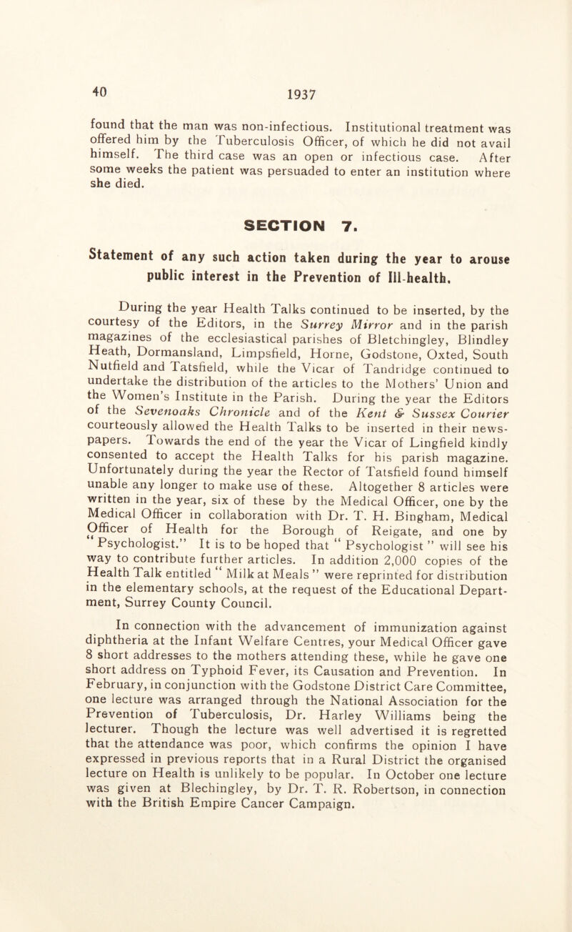 1937 found that the man was non-infectious. Institutional treatment was offered him by the Tuberculosis Officer, of which he did not avail himself. The third case was an open or infectious case. After some weeks the patient was persuaded to enter an institution where she died. SECTION 7. Statement of any such action taken during the year to arouse public interest in the Prevention of Ill-health, During the year Health Talks continued to be inserted, by the courtesy of the Kditors, in the Surrey Mirror and in the parish magazines of the ecclesiastical parishes of Bletchingley, Blindley Heath, Dormansland, Limpsfield, Horne, Godstone, Oxted, South Nutfield and Tatsfield, while the Vicar of Tandridge continued to undertake the distribution of the articles to the Mothers’ U nion and the Women’s Institute in the Parish. During the year the Editors of the Sevenoaks Chronicle and of the Kent & Sussex Courier courteously allowed the Health Talks to be inserted in their news- papers. Towards the end of the year the Vicar of Lingfield kindly consented to accept the Health Talks for his parish magazine. Unfortunately during the year the Rector of Tatsfield found himself unable any longer to make use of these. Altogether 8 articles were written in the year, six of these by the Medical Officer, one by the Medical Officer in collaboration with Dr. T. H. Bingham, Medical Officer of Health for the Borough of Reigate, and one by Psychologist.” It is to be hoped that ** Psychologist ” will see his way to contribute further articles. In addition 2,000 copies of the Health Talk entitled Milk at Meals ” were reprinted for distribution in the elementary schools, at the request of the Educational Depart- ment, Surrey County Council. In connection with the advancement of immunization against diphtheria at the Infant Welfare Centres, your Medical Officer gave 8 short addresses to the mothers attending these, while he gave one short address on Typhoid Fever, its Causation and Prevention. In February, in conjunction with the Godstone District Care Committee, one lecture was arranged through the National Association for the Prevention of Tuberculosis, Dr. Harley Williams being the lecturer. Though the lecture was well advertised it is regretted that the attendance was poor, which confirms the opinion I have expressed in previous reports that in a Rural District the organised lecture on Health is unlikely to be popular. In October one lecture was given at Blechingley, by Dr. T. R. Robertson, in connection with the British Empire Cancer Campaign.