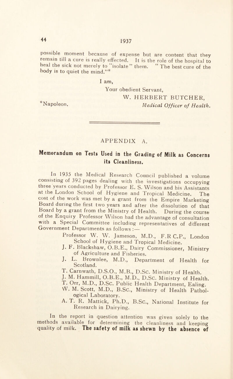 1937 possible moment because of expense but are content that they remain till a cure is really effected. It is the role of the hospital to heal the sick not merely to isolate ” them. ** The best cure of the body is to quiet the mind.”* I am, Your obedient Servant, W. HERBERT BUTCHER, Napoleon, Medical Officer of Health. APPENDIX A. Memorandum on Tests Used in the Grading of Milk as Concerns its Cleanliness. In 1935 the Medical Research Council published a volume consisting of 392 pages dealing with the investigations occupying three years conducted by Professor E. S. Wilson and his Assistants at the London School of Hygiene and I ropical Medicine. The cost of the work was met by a grant from the Empire Marketing Board during the first two years and after the dissolution of that Board by a grant from the Ministry of Health. During the course of the Enquiry Professor Wilson had the advantage of consultation with a Special Committee including representatives of different Government Departments as follows :— Professor W. W. Jameson, M.D., F.R C.P., London School of Hygiene and Tropical Medicine. J. F. Blackshaw, O.B.E., Dairy Commissioner, Ministry of Agriculture and Fisheries. J. L. Brownlee, M.D., Department of Health for Scotland. T. Carnwath, D.S.O., M.B., D.Sc. Ministry of Health. J. M. Hammill, O.B.E., M.D., D.Sc. Ministry of Health. T. Orr, M.D., D.Sc. Public Health Department, Ealing. W. M. Scott, M.D., B.Sc., Ministry of Health Pathol- ogical Laboratory. A. T. R. Mattick, Ph.D., B.Sc., National Institute for Research in Dairying. In the report in question attention was given solely to the methods available for determining the cleanliness and keeping quality of milk. The safety of milk as shewn by the absence of