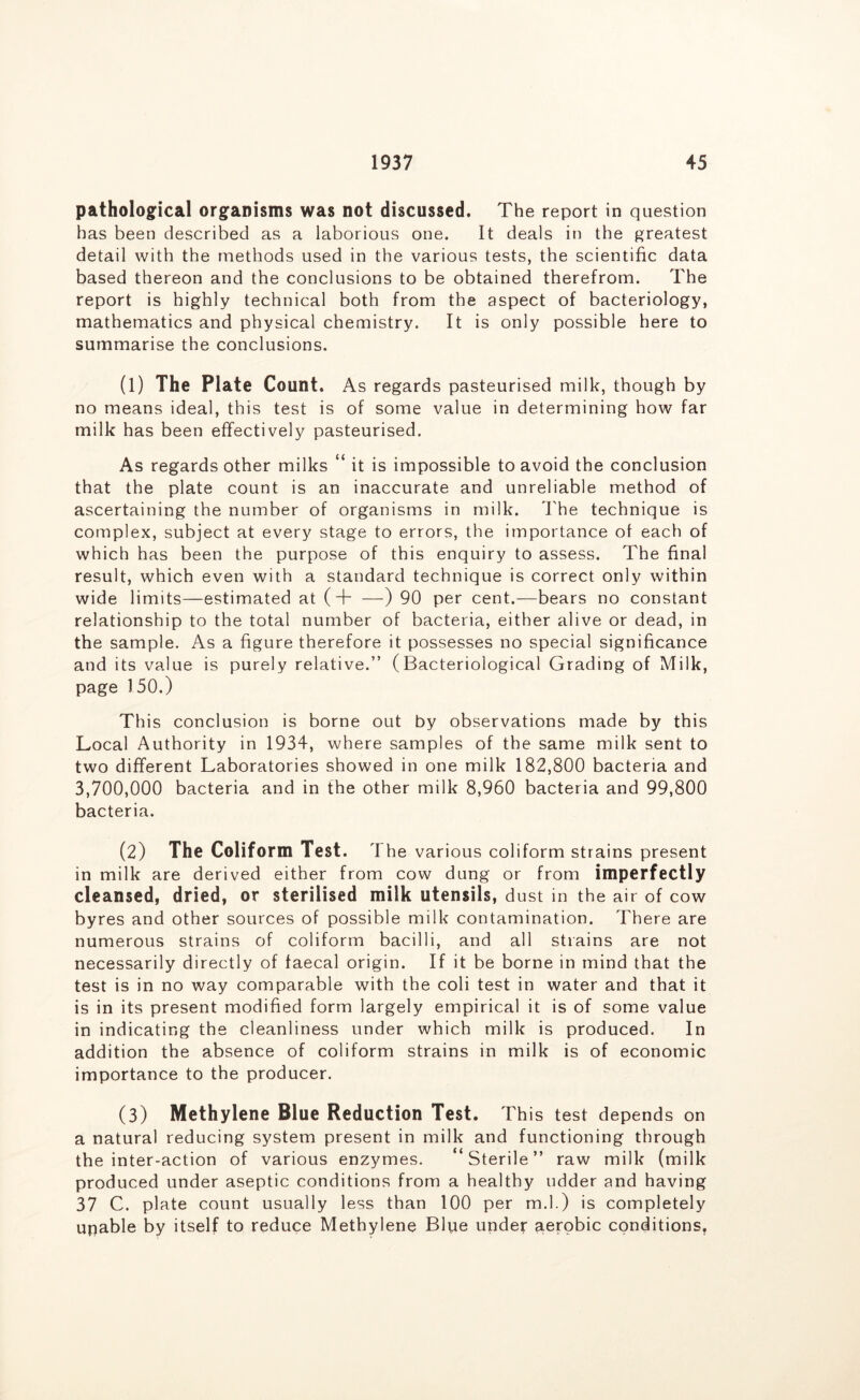 pathological organisms was not discussed. The report in question has been described as a laborious one. It deals in the greatest detail with the methods used in the various tests, the scientific data based thereon and the conclusions to be obtained therefrom. The report is highly technical both from the aspect of bacteriology, mathematics and physical chemistry. It is only possible here to summarise the conclusions. (1) The Plate Count. As regards pasteurised milk, though by no means ideal, this test is of some value in determining how far milk has been effectively pasteurised. As regards other milks “ it is impossible to avoid the conclusion that the plate count is an inaccurate and unreliable method of ascertaining the number of organisms in milk, d'he technique is complex, subject at every stage to errors, the importance of each of which has been the purpose of this enquiry to assess. The final result, which even with a standard technique is correct only within wide limits—estimated at (+ —) 90 per cent.—bears no constant relationship to the total number of bacteria, either alive or dead, in the sample. As a figure therefore it possesses no special significance and its value is purely relative.” (Bacteriological Grading of Milk, page 150.) This conclusion is borne out by observations made by this Local Authority in 1934, where samples of the same milk sent to two different Laboratories showed in one milk 182,800 bacteria and 3,700,000 bacteria and in the other milk 8,960 bacteria and 99,800 bacteria. (2) The Coliform Test. The various coliform strains present in milk are derived either from cow dung or from imperfectly cleansed, dried, or sterilised milk utensils, dust in the air of cow byres and other sources of possible milk contamination. There are numerous strains of coliform bacilli, and all strains are not necessarily directly of faecal origin. If it be borne in mind that the test is in no way comparable with the coli test in water and that it is in its present modified form largely empirical it is of some value in indicating the cleanliness under which milk is produced. In addition the absence of coliform strains in milk is of economic importance to the producer. (3) Methylene Blue Reduction Test. This test depends on a natural reducing system present in milk and functioning through the inter-action of various enzymes. ‘Sterile” raw milk (milk produced under aseptic conditions from a healthy udder and having 37 C. plate count usually less than 100 per m.l.) is completely unable by itself to reduce Methylene Blpe undef aerobic conditions.