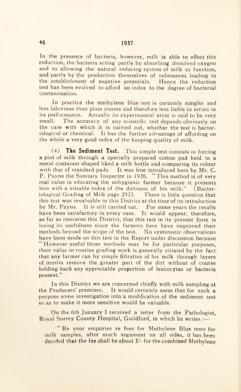 In the presence of bacteria, however, milk is able to effect this reduction, the bacteria acting partly by absorbing dissolved oxygen and so allowing the natural reducing system of milk to function, and partly by the production themselves of substances leading to the establishment of negative potentials. Hence the reduction test has been evolved to afford an index to the degree of bacterial contamination. In practice the methylene blue test is certainly simpler and less laborious than plate counts and therefore less liable to errors in its performance. Actually its experimental error is said to be very small. The accuracy of any scientific test depends obviously on the care with which it is carried out, whether the test is bacter- iological or chemical. It has the further advantage of affording on the whole a very good index of the keeping quality of milk. (4) The Sediment Test. This simple test consists in forcing a pint of milk through a specially prepared cotton pad held in a metal container shaped liked a milk bottle and comparing its colour with that of standard pads. It was first introduced here by Mr. C. F. Payne the Sanitary Inspector in 1926. “This method is of very real value in educating the unhygienic farmer because it presents him with a visiable index of the dirtiness of his milk.” (Bacter- iological Grading of Milk page 292). There is little question that this test was invaluable in this District at the time of its introduction by Mr. Payne. It is still carried out. For some years the results have been satisfactory in every case. It would appear, therefore, as far as concerns this District, that this test in its present form is losing its usefulness since the farmers here have improved their methods beyond the scope of the test. No systematic observations have been made on this test in the Report under discussion because “ However useful those methods may be for particular purposes, their value in routine grading work is generally vitiated by the fact that any farmer can by simple filtration of his milk through layers of muslin remove the greater part of the dirt without of course holding back any appreciable proportion of leucocytes or bacteria present.” In this District we are concerned chiefly with milk sampling at the Producers’ premises. It would certainly seem that for such a purpose some investigation into a modification of the sediment test so as to make it more sensitive would be valuable. On the 6th January I received a letter from the Pathologist, Royal Surrey County Hospital, Guildford, in which he writes:— “ Re your enquiries re fees for Methylene Blue tests for milk samples, after much argument on all sides, it has been decided that the fee shall be about 3/- for the combined Methylene