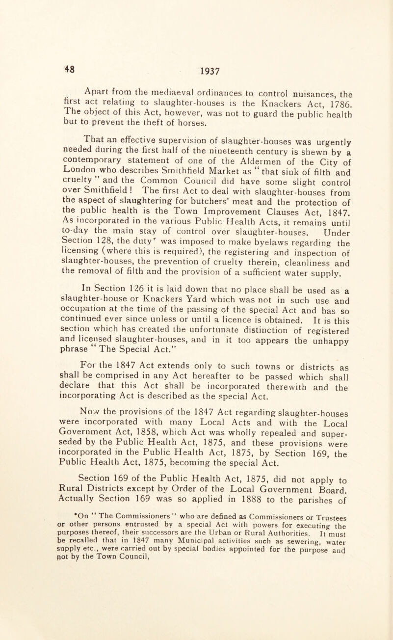 1937 Apart from the mediaeval ordinances to control nuisances, the first act relating to slaughter-houses is the Knackers Act, 1786. The object of this Act, however, was not to guard the public health but to prevent the theft of horses. That an effective supervision of slaughter-houses was urgently needed during the first half of the nineteenth century is shewn by a contemporary statement of one of the Aldermen of the City of London who describes Smithfield Market as “that sink of filth and cruelty ” and the Common Council did have some slight control over Smithfield ! The first Act to deal with slaughter-houses from the aspect of slaughtering for butchers’ meat and the protection of the public health is the Town Improvement Clauses Act, 1847. As incorporated in the various Public Health Acts, it remains until to-day the main stay of control over slaughter-houses. Under Section 128, the duty^ was imposed to make byelaws regarding the licensing (where this is required), the registering and inspection of slaughter-houses, the prevention of cruelty therein, cleanliness and the removal of filth and the provision of a sufficient water supply. In Section 126 it is laid down that no place shall be used as a slaughter-house or Knackers Yard which was not in such use and occupation at the time of the passing of the special Act and has so continued ever since unless or until a licence is obtained. It is this section which has created the unfortunate distinction of registered and licensed slaughter-houses, and in it too appears the unhappy phrase “ The Special Act.” For the 1847 Act extends only to such towns or districts as shall be comprised in any Act hereafter to be passed which shall declare that this Act shall be incorporated therewith and the incorporating Act is described as the special Act. Now the provisions of the 1847 Act regarding slaughter-houses were incorporated with many Local Acts and with the Local Government Act, 1858, which Act was wholly repealed and super- seded by the Public Health Act, 1875, and these provisions were incorporated in the Public Health Act, 1875, by Section 169, the Public Health Act, 1875, becoming the special Act. Section 169 of the Public Health Act, 1875, did not apply to Rural Districts except by Order of the Local Government Board. Actually Section 169 was so applied in 1888 to the parishes of *On “ The Commissioners ” who are defined as Commissioners or Trustees or other persons entrusted by a special Act with powers for executing the purposes thereof, their successors are the Urban or Rural Authorities, It must be recalled that in 1847 many Municipal activities such as sewering, water supply etc., were carried out by special bodies appointed for the purpose and pot by the Town Council,