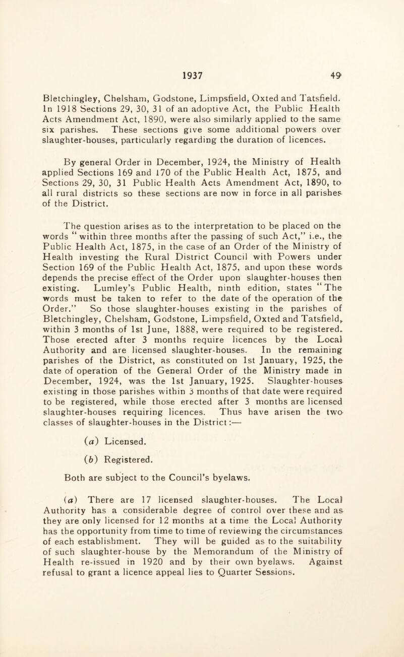 1937 49- Bletchingley, Chelsham, Godstone, Limpsfield, Oxted and Tatsfield. In 1918 Sections 29, 30, 31 of an adoptive Act, the Public Health Acts Amendment Act, 1890, were also similarly applied to the same six parishes. These sections give some additional powers over slaughter-houses, particularly regarding the duration of licences. By general Order in December, 1924, the Ministry of Health applied Sections 169 and 170 of the Public Health Act, 1875, and Sections 29, 30, 31 Public Health Acts Amendment Act, 1890, to all rural districts so these sections are now in force in all parishes of the District. The question arises as to the interpretation to be placed on the words “within three months after the passing of such Act,” i.e., the Public Health Act, 1875, in the case of an Order of the Ministry of Health investing the Rural District Council with Powers under Section 169 of the Public Health Act, 1875, and upon these words depends the precise effect of the Order upon slaughter-houses then existing. Lumley’s Public Health, ninth edition, states ‘ The words must be taken to refer to the date of the operation of the Order.” So those slaughter-houses existing in the parishes of Bletchingley, Chelsham, Godstone, Limpsfield, Oxted and Tatsfield^ within 3 months of 1st June, 1888, were required to be registered. Those erected after 3 months require licences by the Local Authority and are licensed slaughter-houses. In the remaining parishes of the District, as constituted on 1st January, 1925, tho date of operation of the General Order of the Ministry made in December, 1924, was the 1st January, 1925. Slaughter-houses existing in those parishes within 3 months of that date were required to be registered, while those erected after 3 months are licensed slaughter-houses requiring licences. Thus have arisen the twa classes of slaughter-houses in the District:— (а) Licensed. (б) Registered. Both are subject to the Council’s byelaws. (a) There are 17 licensed slaughter-houses. The Local Authority has a considerable degree of control over these and as they are only licensed for 12 months at a time the Local Authority has the opportunity from time to time of reviewing the circumstances of each establishment. They will be guided as to the suitability of such slaughter-house by the Memorandum of the Ministry of Health re-issued in 1920 and by their own byelaws. Against refusal to grant a licence appeal lies to Quarter Sessions.