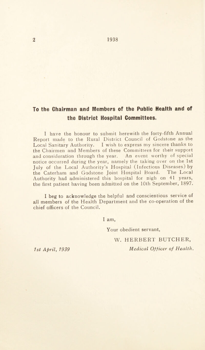 To the Chairman and Members of the Public Health and of the District Hospital Committees. I have the honour to submit herewith the forty-fifth Annual Report made to the Rural District Council of Godstone as the Local Sanitary Authority. I wish to express my sincere thanks to the Chairmen and Members of these Committees for their support and consideration through the year. An event worthy of special notice occurred during the year, namely the taking over on the 1st July of the Local Authority’s Hospital (Infectious Diseases) by the Caterham and Godstone Joint Hospital Board. The Local Authority had administered this hospital for nigh on 41 years, the first patient having been admitted on the 10th September, 1897. I beg to acknowledge the helpful and conscientious service of all members of the Health Department and the co-operation of the chief officers of the Council. I am, Your obedient servant, 1st April, 1939 W. HERBERT BUTCHER, Medical Officer of Health.