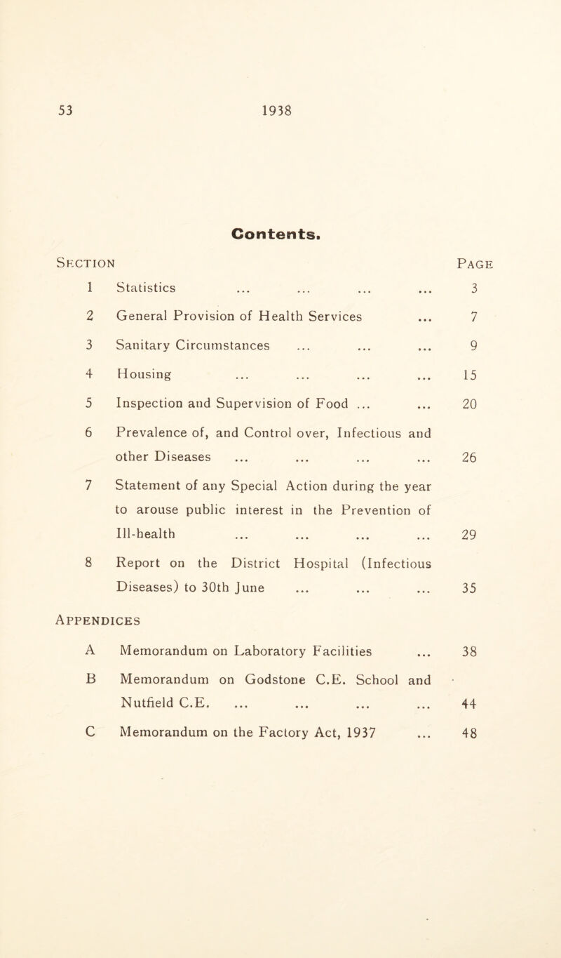 Contents. Section Page 1 Statistics 3 2 General Provision of Health Services 7 3 Sanitary Circumstances 9 4 Housing 15 5 Inspection and Supervision of Food ... 20 6 Prevalence of, and Control over, Infectious and other Diseases 26 7 Statement of any Special Action during the year to arouse public interest in the Prevention of Ill-health 29 8 Report on the District Hospital (Infectious Diseases) to 30th June 35 Appendices A Memorandum on Laboratory Facilities 38 B Memorandum on Godstone C.E. School and • Nutfield C.E, 44 C Memorandum on the Factory Act, 1937 48