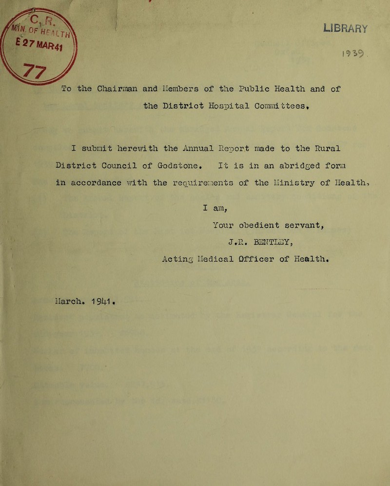 LIBRARY To the ChairiTian and liemhers of the Public Health and of the Blstriot Hospital Oorffi'aittees* I submit herewith the Annual Report made to the Rural District Council of Godstone. It is in an abridged form in accordance with the reaiiiremeiits of the Hinistry of Health, I am, Your obedient servant, J.R. BENTLSY, Acting Iledical Officer of Health, March, 1941,