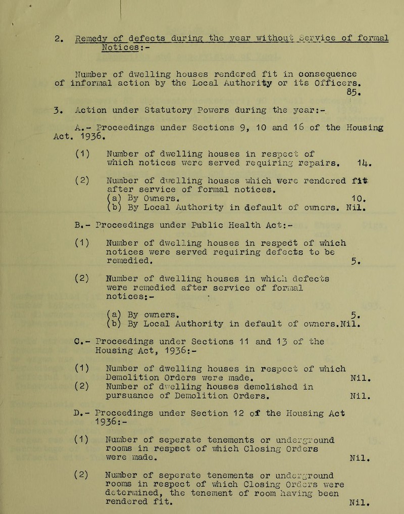 2 • Remedy of defects during? the year vi^ithout service of formal Notices;- Number of dv/elling houses rendered fit in consequence of informal action by the Local Authority or its Officers. 83. 3. Action under Statutory Powers during the year:- A. - Proceedings under Sections 9, 10 and 16 of the Housing Act. 1936. (1) Number of dwelling houses in respect of which notices were served requiring repairs, 14. (2) Number of dt^elling houses v/hich were rendered fit after service of formal notices. (a) By Ovmiers, 10. (b) By Local Authority in default of omcrs. Nil, B, - Proceedings under Public Health Act;- (1) Number of dwelling houses in respect of which notices v/ere served requiring defects to be remedied. 3, (2) Number of dv/elling houses in which defects were remedied after service of formal notices;- (a^ By OT/ners, 3, (b) By Local Authority in default of ovmers.Nil. C. - Proceedings under Sections 11 and I3 of the Housing Act, 1938;- (1) Number of d?/elling houses in respect of which Demolition Orders \?ere made. Nil, (2) Number of dv-elling houses demolished in pursuance of Demolition Orders, Nil. D, - Proceedings under Section 12 of the Housing Act 1936;- (1) Number of seperate tenements or underground rooms in respect of which Closing Orders were made. Nil, (2) Number of seperate tenements or underground rooms in respect of which Closing Orders were determined, the tenement of room having been rendered fit. Nil,