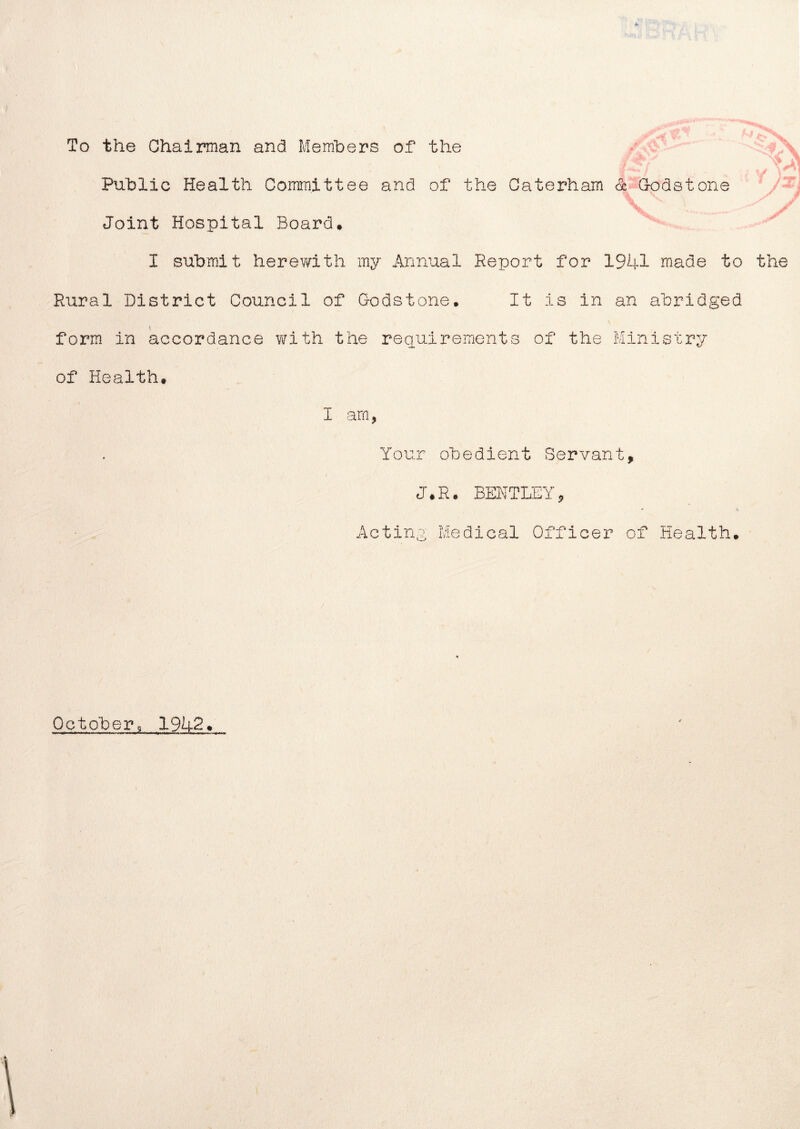 To the Chairman and Members of the * Public Health Committee and of the Gaterham <k Godstone Joint Hospital Board* I submit herewith my Annual Report for 1941 made to the Rural District Council of Godstone* It is in an abridged form in accordance with the requirements of the Ministry of Health* I am Your obedient Servant, J*R. BENTLEY, Acting Medical Officer of Health* October, 1942*