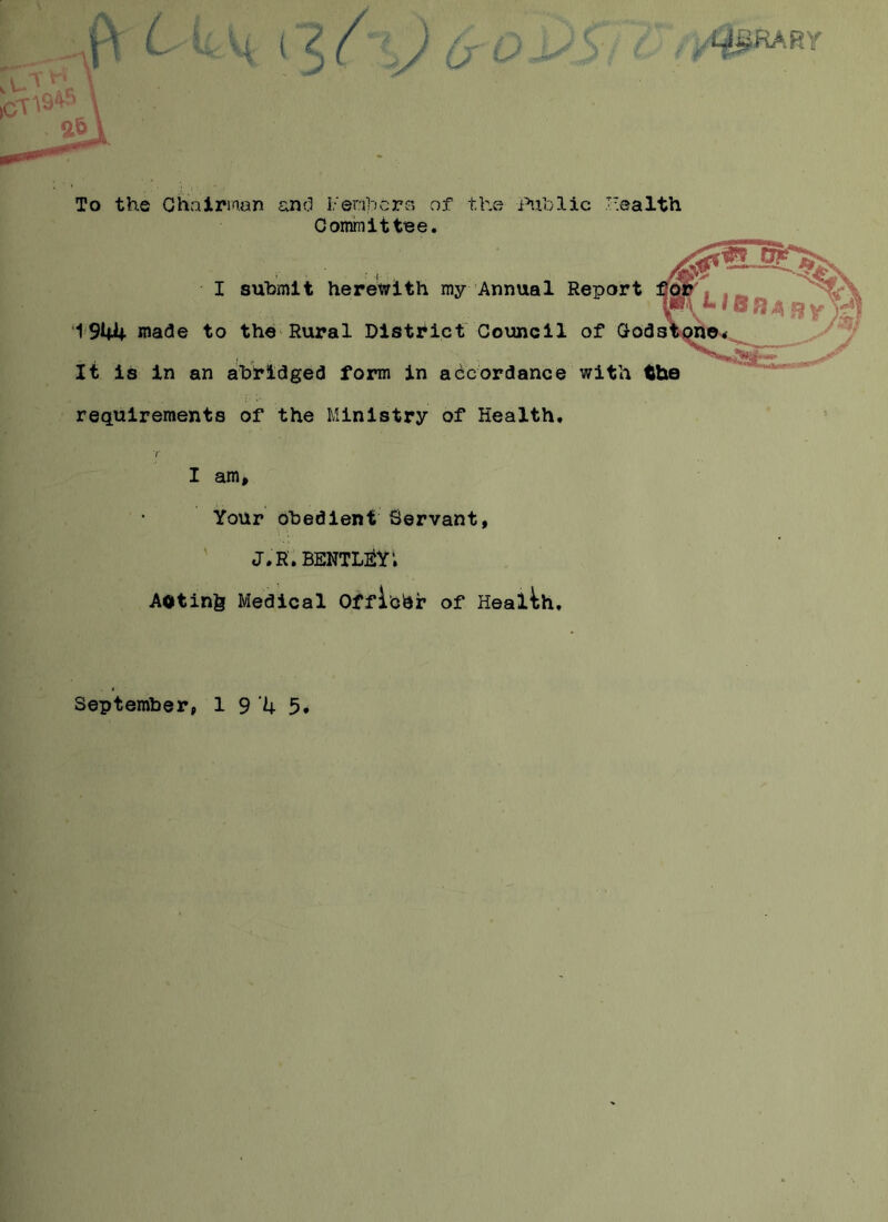 ,MJ.RARr To the Chairman and Members of the Public Health Committee. I submit herewith my Annual Report 1944 wade to the Rural District Council of Gods It is in an abridged form in accordance with the requirements of the Ministry of Health. I am. Your obedient Servant, J.R.BENTLEY; Aotinfe Medical Offibhr of Health, September, 1945