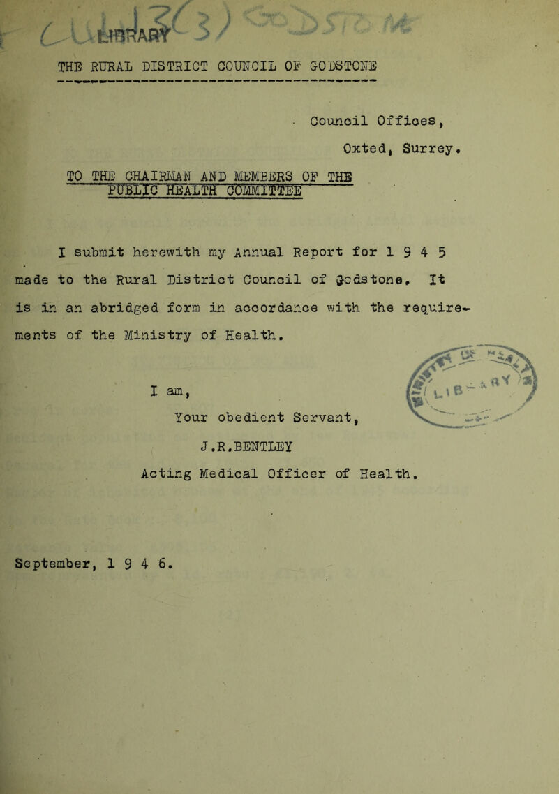 THE RURAL DISTRICT COUNCIL OR GOES TONE Council Offices, Oxted, Surrey, TO THE CHAIRMAN AND MEMBERS OP THE public Health committee I submit herewith my Annual Report for 1945 made to the Rural District Council of Redstone, It is in an abridged form in accordance with the require- ments of the Ministry of Health. I am Your obedient Servant J.R.BENTLEY Acting Medical Officer of Health September, 1946