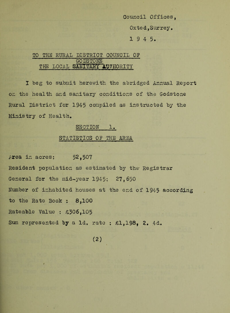 Council Offices, Oxted,Surrey. 1 9 4 5. TO THE RURAL DISTRICT COUNCIL OP GODS TONE THE LOCAL SAE1£aW AUTHORITY I beg to submit herewith the abridged Annual Report or. the health and sanitary conditions of the Godstone Rural District for 1945 compiled as instructed by the Ministry of Health. SECTION 1. STATISTICS OP THE AREA .Area in acres; 52,507 Resident population as estimated by the- Registrar General for the mid-year 1945; 27,650 Number of inhabited houses at the end of 1945 according to the Rate Book ; 8,100 Rateable Value ; £506,105 Sum represented by a Id. rate ; £1,198, 2. 4d. (2)