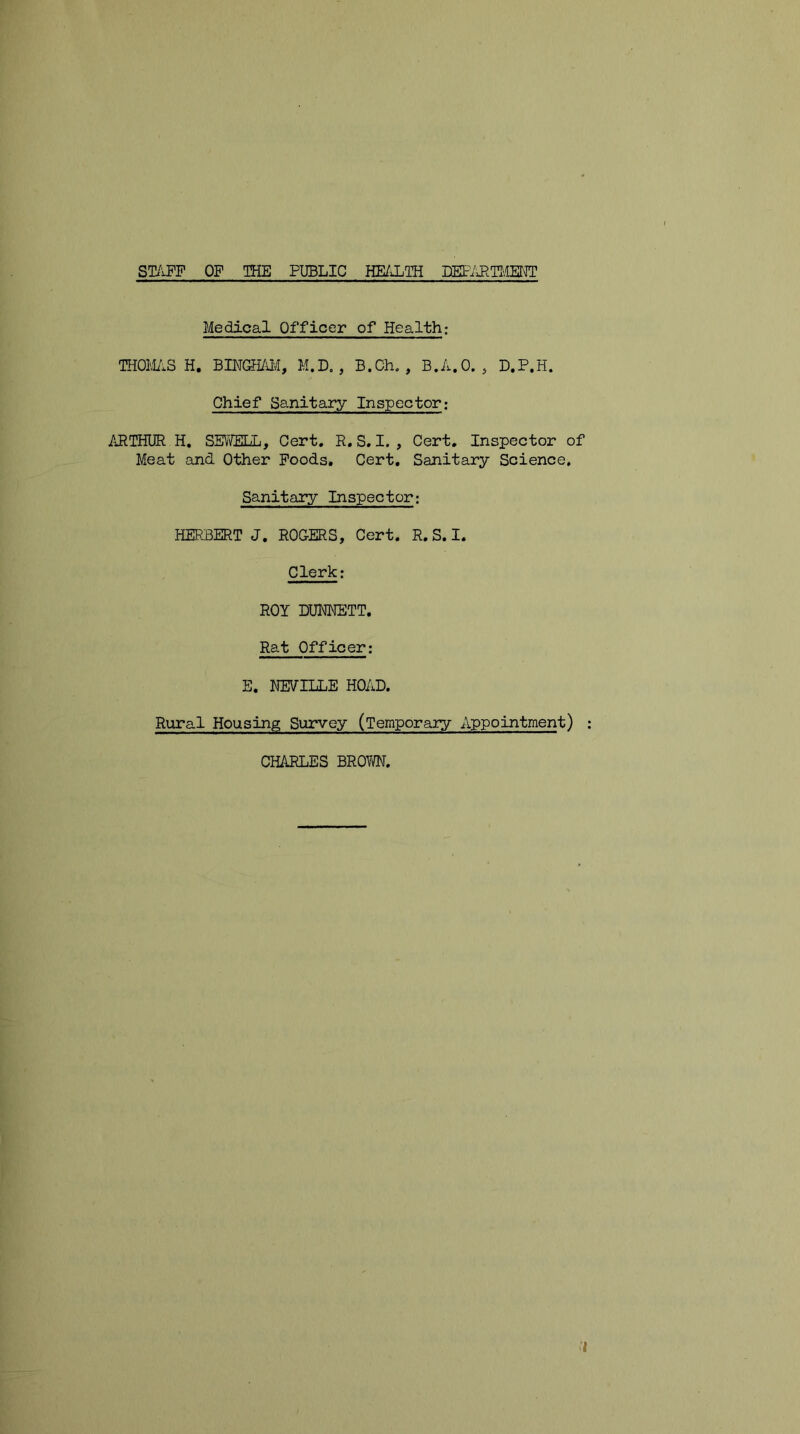 STAFF OF THE PUBLIC HEALTH DEPARTMENT Medical Officer of Health: THOMAS H. BINGHAl/I, M.D. , B.Ch. , B.A.O. , D.P.H. Chief Sanitary Inspector; ARTHUR H. SEWELL, Cert. R.S.I., Cert. Inspector of Meat and Other Foods. Cert. Sanitary Science. Sanitary Inspector: HERBERT J. ROGERS, Cert. R. S. I. Clerk; ROY DUNNETT. Rat Officer: E. NEVILLE HOAD. Rural Housing Survey (Temporary Appointment) CHARLES BROW. I