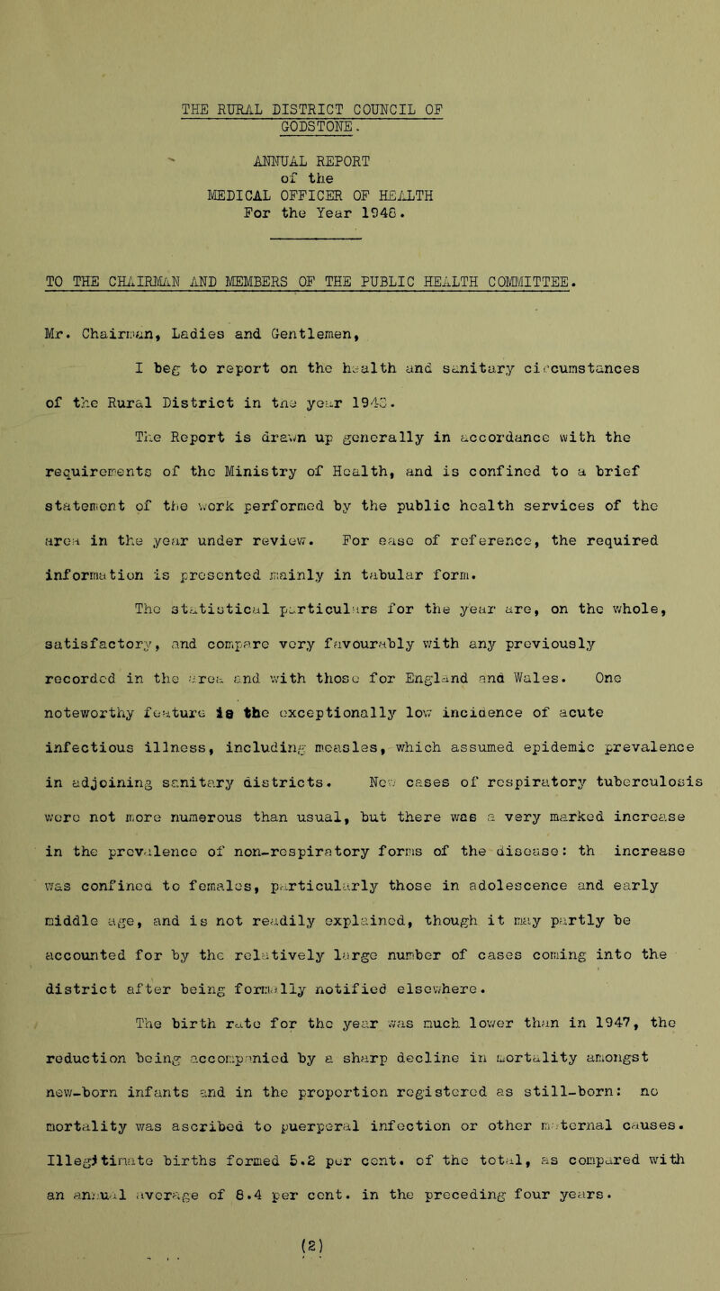 THE RURAL DISTRICT COUNCIL OP GODSTONE. ANNUAL REPORT of the MEDICAL OFFICER OF HEALTH For the Year 1946. TO THE CHAIRMAN AND MEMBERS OF THE PUBLIC HEALTH COMMITTEE. Mr. Chairman, Ladies and Gentlemen, I beg to report on the health and sanitary circumstances of the Rural District in the year 1943. The Report is drawn up generally in accordance with the requirements of the Ministry of Health, and is confined to a brief statement of the work performed by the public health services of the area in the year under review. For ease of reference, the required information is presented mainly in tabular form. The statistical particulars for the year are, on the whole, satisfactory, and compare very favourably with any previously recorded in the area and with those for England and Wales. One noteworthy feature ia the exceptionally low incidence of acute infectious illness, including measles, which assumed epidemic prevalence in adjoining sanitary districts. New cases of respiratory tuberculosis wore not more numerous than usual, but there was a very marked increase in the prevalence of non-respiratory forms of the disease: th increase was confined to females, particularly those in adolescence and early middle age, and is not readily explained, though it may partly be accounted for by the relatively largo number of cases coming into the district after being formally notified elsewhere. The birth ro.te for the year was much lower than in 1947, the reduction being accompanied by a sharp decline in mortality amongst new-born infants and in the proportion registered as still-born: no mortality was ascribed to puerperal infection or other maternal causes. Illegitimate births formed 5.2 per cent, of the total, as compared with an annual average of 8.4 per cent, in the preceding four years.