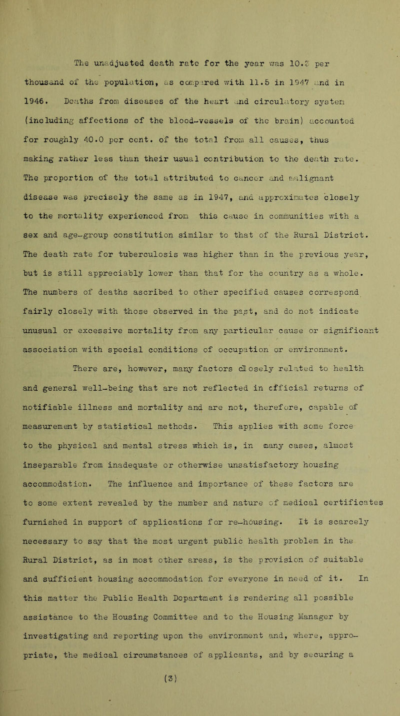 The unadjusted death rate for the year was 10.Z per thousand of the population, as compared with 11.5 in 1947 and in 1946. Deaths from diseases of the heart md circulatory system (including' affections of the blood-vessels of the brain) accounted for roughly 40.0 per cent, of the total from all causes, thus making rather less than their usual contribution to the death rate. The proportion of the total attributed to cancer and malignant disease was precisely the same as in 1947, and approximates closely to the mortality experienced from this cause in communities with a sex and age-group constitution similar to that of the Rural District. The death rate for tuberculosis was higher than in the previous year, but is still appreciably lower than that for the country as a whole. The numbers of deaths ascribed to other specified causes correspond fairly closely with those observed in the past, and do not indicate unusual or excessive mortality from any particular cause or significant association with special conditions of occupation or environment. There are, however, many factors closely related to health and general well-being that are not reflected in official returns of notifiable illness and mortality and are not, therefore, capable of measurement by statistical methods. This applies with some force to the physical and mental stress which is, in many cases, almost inseparable from inadequate or otherwise unsatisfactory housing accommodation. The influence and importance of these factors are to some extent revealed by the number and nature of medical certificate furnished in support of applications for re-housing. It is scarcely necessary to say that the most urgent public health problem in the Rural District, as in most other areas, is the provision of suitable and sufficient housing accommodation for everyone in need of it. In this matter the Public Health Department is rendering all possible assistance to the Housing Committee and to the Housing Manager by investigating and reporting upon the environment and, where, appro- priate, the medical circumstances of applicants, and by securing a