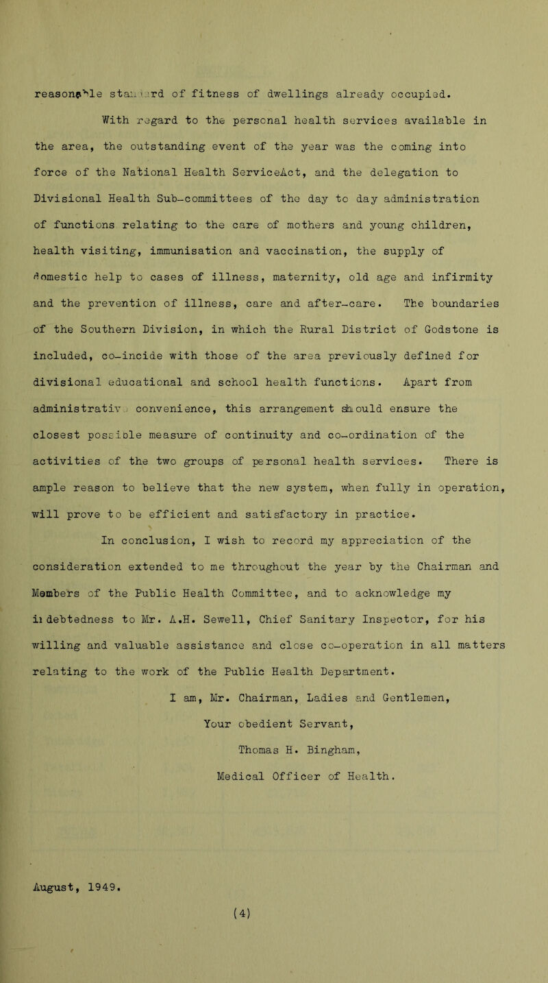 reasonp'^le stan lord of fitness of dwellings already occupied. With regard to the personal health services available in the area, the outstanding event of the year was the coming into force of the National Health ServiceAct, and the delegation to Divisional Health Sub-committees of the day to day administration of functions relating to the care of mothers and young children, health visiting, immunisation and vaccination, the supply of domestic help to cases of illness, maternity, old age and infirmity and the prevention of illness, care and after-care. The boundaries of the Southern Division, in which the Rural District of Godstone is included, co-incide with those of the area previously defined for divisional educational and school health functions. Apart from administrativ convenience, this arrangement should ensure the closest poseiole measure of continuity and co-ordination of the activities of the two groups of personal health services. There is ample reason to believe that the new system, when fully in operation, will prove to be efficient and satisfactory in practice. In conclusion, I wish to record my appreciation of the consideration extended to me throughout the year by the Chairman and Members of the Public Health Committee, and to acknowledge my ii debtedness to Mr. A.H. Sewell, Chief Sanitary Inspector, for his willing and valuable assistance and close co-operation in all matters relating to the work of the Public Health Department. I am, Mr. Chairman, Ladies and Gentlemen, Your obedient Servant, Thomas H. Bingham, Medical Officer of Health. August, 1949.