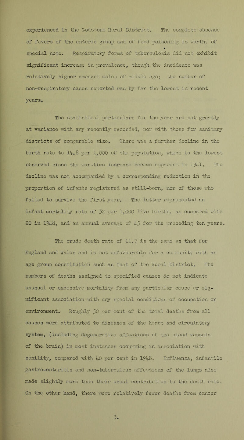 experienced in the G-odstone Rural District. The complete absence of fevers of the enteric group and of food poisoning is worthy of special note. Respiratory forms of tuberculosis did not exhibit significant increase in prevalence, though the incidence yras relative^' higher amongst males of middle age; the number of non-respiratory cases reported was by far the lowest in recent years. The statistical particulars for the year are not greatly at variance with any recently recorded, nor with those for sanitary districts of comparable size. There was a further decline in the birth rate to 14.3 per 1,000 of the population, which is the lowest observed since the war-time increase became apparent in 1941» The decline was not accompanied by a corresponding reduction in the proportion of infants registered as still-born, nor of those who failed to survive the first year. The latter represented an infant mortality rate of 32 per 1,000 live births, as compared with 20 in 1948, and an annual average of 43 for the preceding ten years. The crude death rate of 11„7 is the same as that for England and Wales and is not unfavourablc for a community with an age group constitution such as that of the Rural District, The numbers of deaths assigned to specified causes do not indicate unusual or excessive mortality from any particular causo cr sig- nificant association with any special conditions of occupation or environment. Roughly 30 per cent of the total deaths from all causes were attributed to diseases of the heart and circulatory system, (including degenerative affections of the blood vessels of the brain) in most instances occurring in association with senility, compared with 40 per cent in 1948. Influenza, infantile gastro-enteritis and non-tuberculous affections of the lungs also made slightly more than their usual contribution to tho death rate. On the other hand, there were relatively fewer deaths from cancer