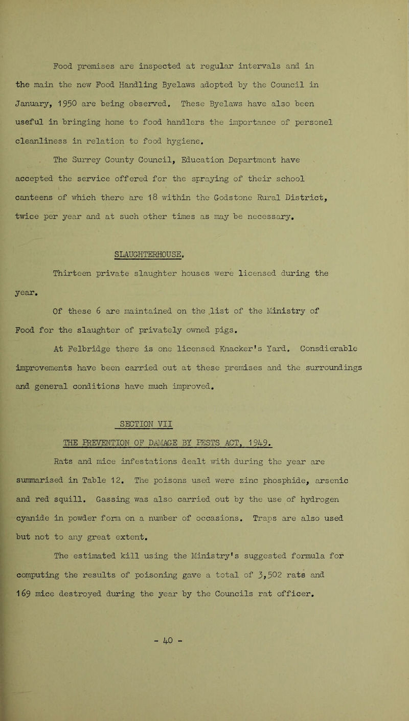Food premises are inspected at regular intervals and in the main the new Food Handling Byelaws adopted hy the Council in January, 1950 are Being observed. These Byelaws have also been useful in bringing home to food handlers the importance of personel cleanliness in relation to food hygiene. The Surrey County Council, Education Department have accepted the service offered for the spraying of their school canteens of which there are 18 within the Godstone Rural District, twice per year and at such other times as may be necessary, SLAUGHTERHOUSE. Thirteen private slaughter houses were licensed during the year. Of these 6 are maintained on the list of the Ministry of Food for the slaughter of privately owned pigs. At Felbridge there is one licensed Knacker's Yard. Consdierable improvements have been carried out at these premises and the surroundings and general conditions have much improved. SECTION VII THE PREVENTION OF DAMAGE BY PESTS ACT. 1949. Rats and mice infestations dealt with during the year are summarised in Table 12. The poisons used were zinc phosphide, arsenic and red squill. Gassing was also carried out by the use of hydrogen cyanide in powder form on a number of occasions. Traps are also used but not to any great extent. The estimated kill using the Ministry's suggested formula for computing the results of poisoning gave a total of 3>502 rats and 169 mice destroyed during the year by the Councils rat officer. - 40 -