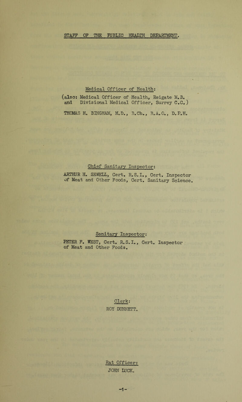 STAFF OF THE HJBLIC HEAITH DEPARTMENT. Medical Officer of Health; (also: Medical Officer of Health, Reigate M. B. and Divisional Medical Officer, Surrey C.C.) THOMAS H. BINGHAM, M.D., B.Ch., B.A.O., D.P.H. Chief Sanitary Inspector: ARTHUR H. SEWELL, Cert. R.S.I., Cert. Inspector of Meat and Other Foods, Cert. Sanitary Science Sanitary Inspector: PETER F. WEST, Cert, R. S.I., Cert. Inspector of Meat and Other Foods. Clerk: ROY DUNNETT. Rat Officer: JOHN LUCK.