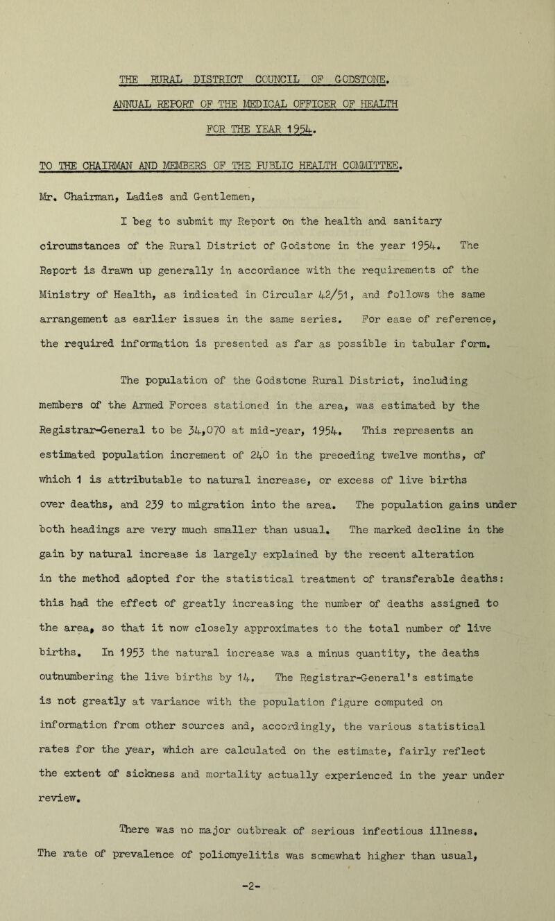 ANMJAL REPORT OF THE MEDICAL OFFICER OF HEALTH FOR THE YEAR 1954. TO THE CHAIRMAN AND MEMBERS OF THE PUBLIC HEALTH COMMITTEE. Mr. Chairman, Ladies and Gentlemen, I beg to submit my Report on the health and sanitary circumstances of the Rural District of Godstone in the year 1954-. The Report is drawn up generally in accordance with the requirements of the Ministry of Health, as indicated in Circular 4-2/51, and follows the same arrangement as earlier issues in the same series. For ease of reference, the required information is presented as far as possible in tabular form. The population of the Godstone Rural District, including members of the Armed Forces stationed in the area, was estimated by the Registrar-General to be 34-,070 at mid-year, 1954-. This represents an estimated population increment of 24-0 in the preceding twelve months, of which 1 is attributable to natural increase, or excess of live births over deaths, and 239 to migration into the area. The population gains under both headings are very much smaller than usual. The marked decline in the gain by natural increase is largely explained by the recent alteration in the method adopted for the statistical treatment of transferable deaths: this had the effect of greatly increasing the number of deaths assigned to the area* so that it now closely approximates to the total number of live births. In 1953 the natural increase was a minus quantity, the deaths outnumbering the live births by 14-. The Registrar-General*s estimate is not greatly at variance with the population figure computed on information from other sources and, accordingly, the various statistical rates for the year, which are calculated on the estimate, fairly reflect the extent of sickness and mortality actually experienced in the year under review. There was no major outbreak of serious infectious illness. The rate of prevalence of poliomyelitis was somewhat higher than usual, -2-