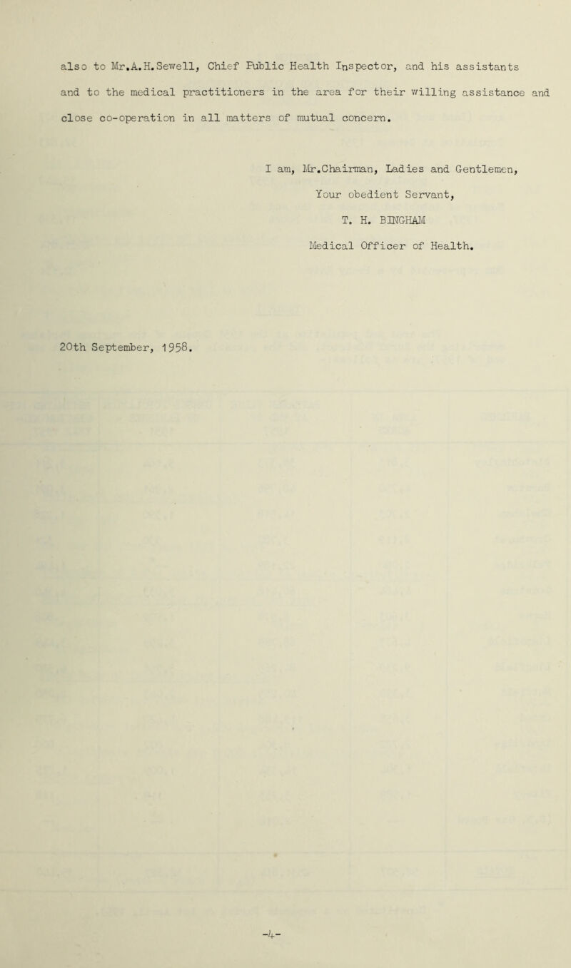 also to Mr.A.H.Sewell, Chief Public Health Inspector, and his assistants and to the medical practitioners in the area for their willing assistance and close co-operation in all matters of mutual concern. I am, Mr.Chairman, Ladies and Gentlemen, Your obedient Servant, T. H. BINGHAM Medical Officer of Health. 20th September, 1958.