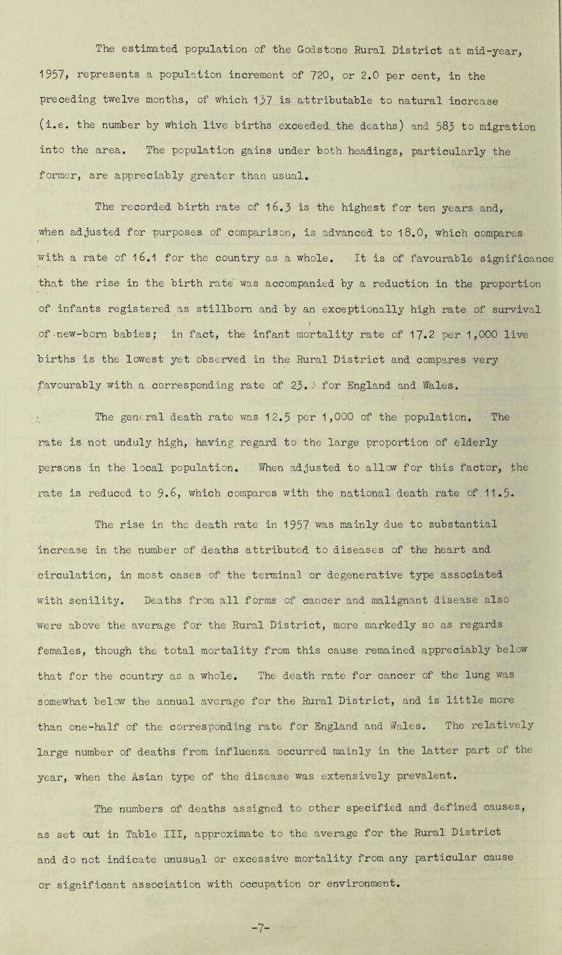 The estimated population of the Godstone Rural District at mid-year, 1957, represents a population increment of 720, or 2.0 per cent, in the preceding twelve months, of which 137 is attributable to natural increase (i.e. the number by which live births exceeded the deaths) and 583 to migration into the area. The population gains under both headings, particularly the former, are appreciably greater than usual. The recorded birth rate of 1 6.3 is the highest for ten years and, when adjusted for purposes of comparison, is advanced to 18.0, which compares with a rate of 1 6.1 for the country as a whole. It is of favourable significance that the rise in the birth rate' was accompanied by a reduction in the proportion of infants registered as stillborn and by an exceptionally high rate of survival I of-new-born babies; in fact, the infant mortality rate of 17.2 per 1,000 live births is the lowest yet observed in the Rural District and compares very favourably with a corresponding rate of 23.^ for England and Wales. The general death rate was 12.5 per 1,000 of the population. The rate is not unduly high, having regard to the large proportion of elderly persons in the local population. When adjusted to allow for this factor, the rate is reduced to 9.6, which compares with the national death rate of 11.5. The rise in the death rate in 1957 was mainly due to substantial increase in the number of deaths attributed to diseases of the heart and circulation, in most cases of the terminal or degenerative type associated with senility. Deaths from all forms of cancer and malignant disease also were above the average for the Rural District, more markedly so as regards females, though the total mortality from this cause remained appreciably below that for the country as a whole. The death rate for cancer of the lung was somewhat below the annual average for the Rural District, and is little more than one-half of the corresponding rate for England and Wales. The relatively large number of deaths from influenza occurred mainly in the latter part of the year, when the Asian type of the disease was extensively prevalent. The numbers of deaths assigned to other specified and defined causes, as set out in Table III, approximate to the average for the Rural District and do not indicate unusual or excessive mortality from any particular cause or significant association with occupation or environment. -7-