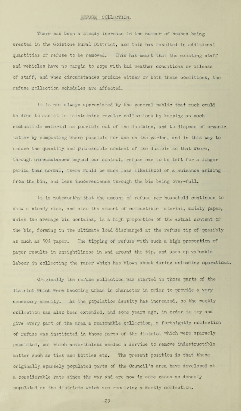 REFUSE COLLECTION, There has been a steady increase in the number of houses being erected in the Godstone Rural District, and this has resulted in additional quantities of refuse to be removed. This has meant that the existing staff and vehicles have no margin to cope with bad weather conditions or illness of staff, and when circumstances produce either or both these conditions, the refuse collection schedules are affected. It is not always appreciated by the general public that much could be done to assist in maintaining regular collections by keeping as much combustible material as possible out of the dustbins, and to dispose of organic matter by composting where possible for use on the garden, and in this way to reduce the quantity and putrescible content of the dustbin so that where, through circumstances beyond our control, refuse has to be left for a longer period than normal, there would be much less likelihood of a nuisance arising from the bin, and less inconvenience through the bin being over-full. It is noteworthy that the amount of refuse per household continues to show a steady rise, and also the amount of combustible material, mainly paper, which the average bin contains, is a high proportion of the actual content of the bin, forming in the ultimate load discharged at the refuse tip of possibly as much as 30% paper. The tipping of refuse with such a high proportion of paper results in unsightliness in and around the tip, and uses up valuable labour in collecting the paper which has blown about during unloading operations. Originally the refuse collection was started in those parts of the district which were becoming urban in character in order to provide a very necessary amenity. As the population density has increased, so the weekly collection has also been extended, and some years ago, in order to try and give every part of the s.rea a reasonable collection, a fortnightly collection of refuse was instituted in those parts of the district which were sparsely populated, but which nevertheless needed a service to remove indestructible matter such as tins and bottles etc. The present position is that these originally sparsely populated parts of the Council's area have developed at a considerable rate since the war and are now in some cases as densely populated as the districts which are receiving a weekly collection. -29-