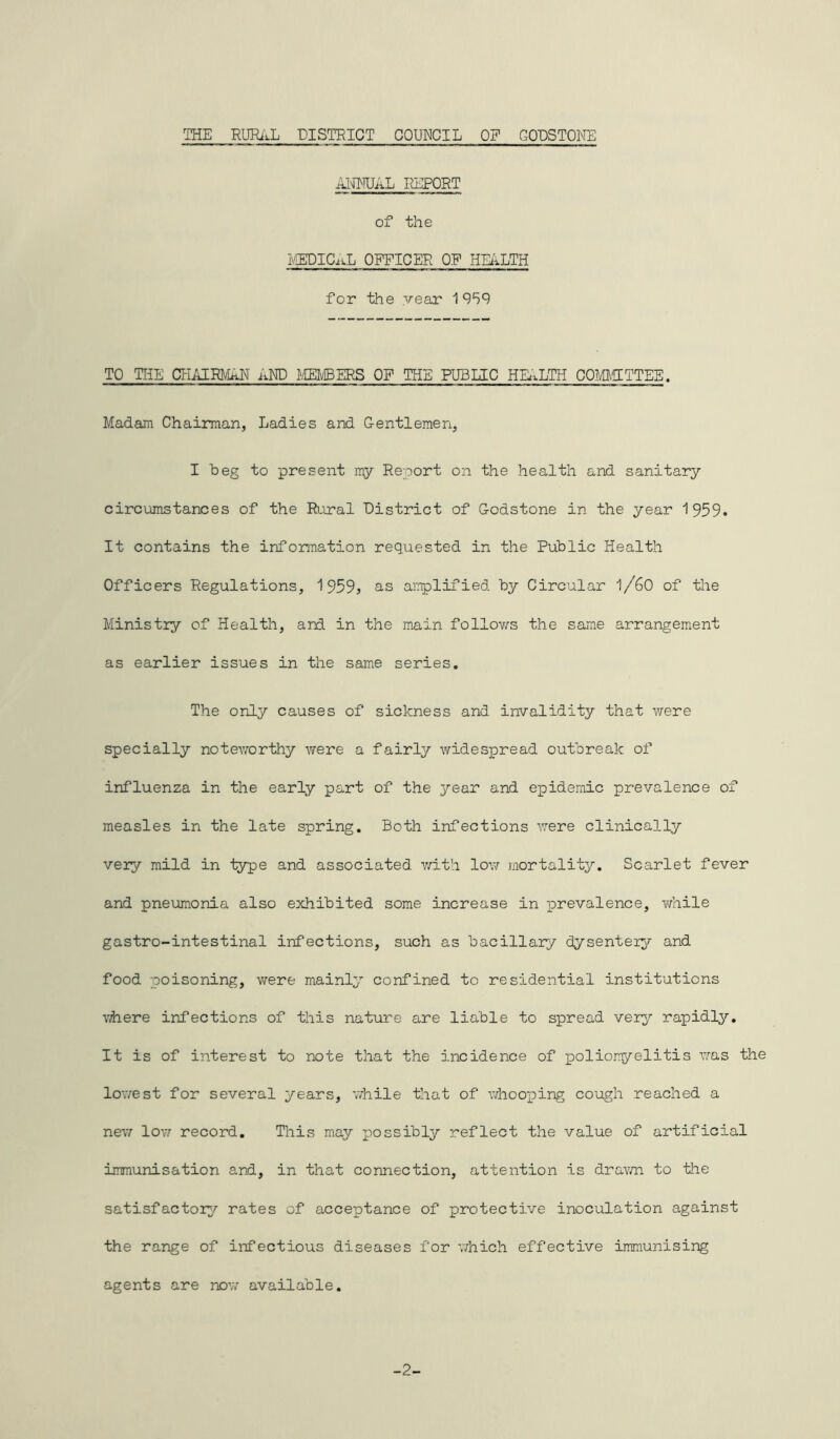 THE RURAL DISTRICT COUNCIL OF GODSTONE ANNUAL REPORT of the MEDICaL officer of health for the year 1959 TO THE CHAIRMAN AND MEMBERS OF THE PUBLIC HEALTH COMMITTEE. Madam Chairman, Ladies and Gentlemen, I beg to present my Report on the health and sanitary circumstances of the Rural District of Godstone in the year 1959. It contains the information requested in the Public Health Officers Regulations, 1 959? as amplified by Circular l/60 of the Ministry of Health, and in the main follows the same arrangement as earlier issues in the same series. The only causes of sickness and invalidity that were specially noteworthy vfere a fairly widespread outbreak of influenza in the early part of the year and epidemic prevalence of measles in the late spring. Both infections were clinically very mild in iype and associated with low mortality. Scarlet fever and pneumonia also exhibited some increase in prevalence, while gastro-intestinal infections, such as bacillary dysentery and food poisoning, were mainly confined to residential institutions where infections of this nature are liable to spread very rapidly. It is of interest to note that the incidence of poliomyelitis was the lowest for several years, while that of whooping cough reached a new low record. This may possibly reflect the value of artificial immunisation and, in that connection, attention is drawn to the satisfactory rates of acceptance of protective inoculation against the range of infectious diseases for which effective immunising agents are now available. -2-