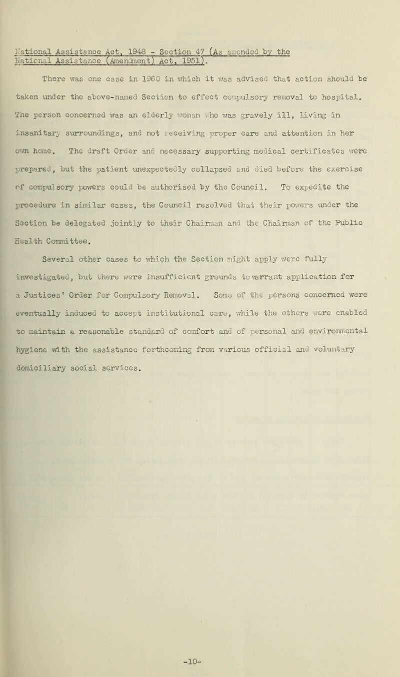 national Assistance Act, 1948 - Section 47 (As amended by the National Assistance (Amendment) Act, 19517] There was one case in 1960 in which it was advised that action should be taken under the above-named Section to effect compulsory removal to hospital. The person concerned was an elderly woman who was gravely ill, living in insanitary surroundings, and not receiving proper care and attention in her own home. The draft Order and necessary supporting medical certificates were prepared, but the patient unexpectedly collapsed and died before the exercise of compulsory powers could be authorised by the Council. To expedite the procedure in similar cases, the Council resolved that their pavers under the Section be delegated jointly to their Chairman and the Chairman of the Public Health Committee. Several other cases to which the Section might apply were fully investigated, but there were insufficient grounds to warrant application for a Justices' Order for Compulsory Removal. Some of the persons concerned were eventually induced to accept institutional care, while the others were enabled to maintain a reasonable standard of comfort and of personal and environmental hygiene with the assistance forthcoming from various official and voluntary domiciliary social services. -10-