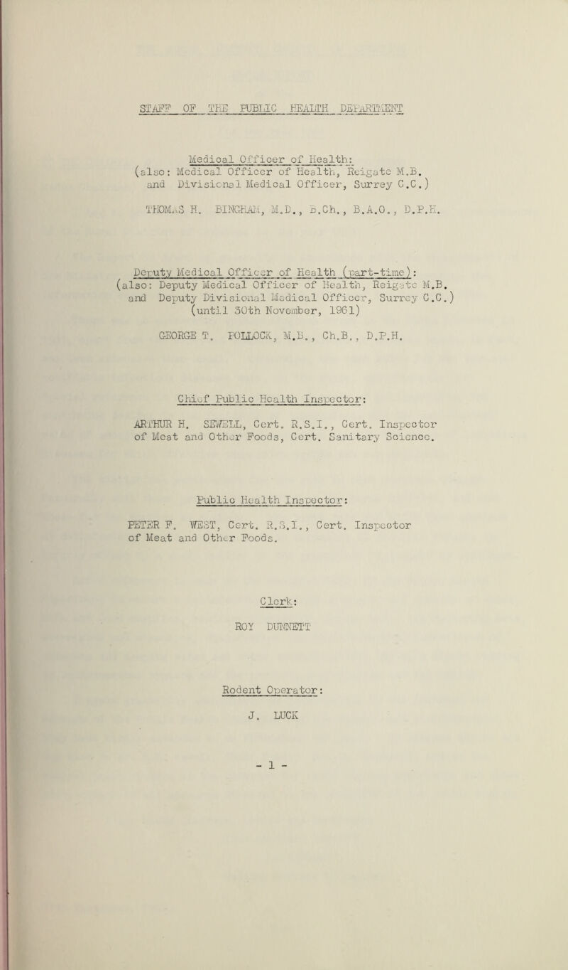 STAPg OF THE PUBLIC HEALTH DEMmiEHT Medical Officer of Health: (also: Medical Officer of Health, lieigato M,B. and Divisional Medical Officer, Surrey C.C,) TK0M.tS PH BlNCrPJu'i, M.D., L,Gh. , B.A.O,, D.P.H. Deputy Medical Officer of Health (part-time): (also: Deputy Medical Officer of Health, Reigatc M.B. and Deputy Divisional Medical Officer, Surrey C.C.) (until 30th November, 1961) GEORGE T, FOLLOCK, M.B., Ch.B., D.P.H. Chief Public Health Inspector: ARTHUR H. SE\'/ELL, Cert. R.S.I., Cert. Inspector of Meat and Other Poods, Cert. Sanitary Science. Public Health Inspector: PETER P. WEST, Cert. R.S.I., Cert. Inspector of Meat and Other Poods, Clerk: ROY DUIMNSTT Rodent Operator: J. LUCK 1