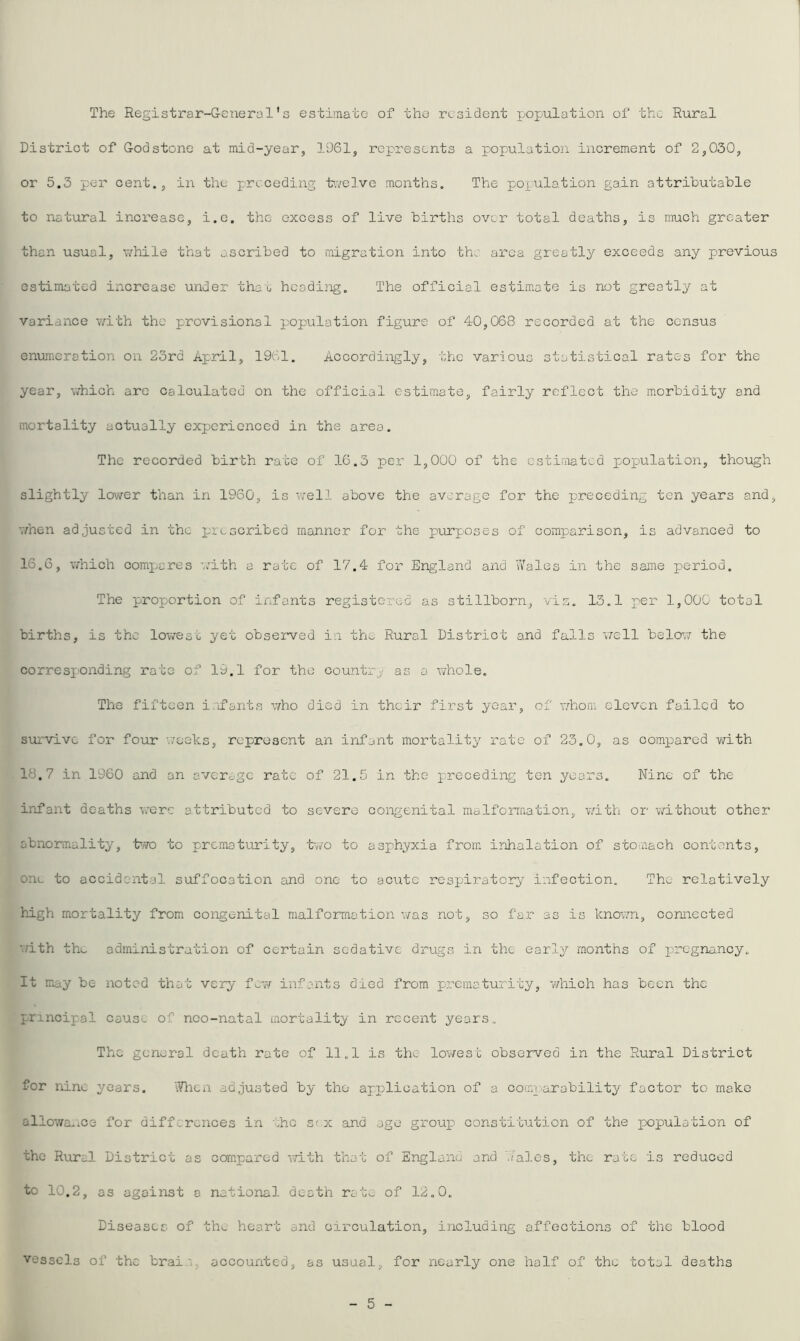 The Registrar-General's estimate of the resident population of the Rural District of God stone at mid-year, 1961, represents a population increment of 2,030, or 5.3 per cent., in the preceding tvelve months. The population gain attributable to natural increase, i.e. the excess of live births over total deaths, is much greater than usual, while that ascribed to migration into the area greatly exceeds any previous estimated increase under thao heodiiig. The official estimate is not greatly at variance with the provisional population figure of 40,068 recorded at the census enumeration on 23rd April, 1961. Accordingly, the various statistical rates for the year, which arc calculated on the official estimate, fairly reflect the morbidity and mortality actually experienced in the area. The recorded birth rate of 16.3 per 1,000 of the cstiaiatcd population, though slightly lo'ver than in 1960, is well above the average for the preceding ten years and, vfnen adjusted in the jarcscribed manner for the purposes of comparison, is advanced to 16.6, which comi;ares '.cith a rate of 17.4 for England and u'ales in the same period. The proportion of infants registered as stillborn, viz. 13.1 x^er 1,000 total births, is the lowest yet obsejsved in the Rural District and falls v/ell belov? the corresponding rate of 19.1 for the country as a whole. The fifteen isifants v/ho died in their first year, of whom cloven failed to survive for four weeks, represent an infant mortality rate of 23.0, as compared with 18,7 in 1960 and on averogc rate of 21.5 in the preceding ten years. Nine of the infant deaths w'ere attributed to severe congenital malformation, with or v/ithout other abnormality, t’TO to prematurity, 'bwo to asphyxia from inhalation of stomach contents, one to accidental suffocation and one to acute respiratory infection. The relatively high mortality from congenital malformation was not, so far as is know'n, connected with the administration of certain sedative drugs in the early months of pregnancy. It may be noted that very few infants died from prematurity, 'which has been the principal cause of nco-natal mortality in recent years,. The general death rate of 11.1 is the lowest observed in the Rural District for nine years. 'Jhen adjusted by the application of a comparability factor to make allowauice for differences in the sex and ago groups constitution of the population of the Rural District as compared -vvith that of Englanu and '.Tales, the rate is reduced to 10.2, as against a national death rato of 12.0. Diseases of the heart and ci'rculation, including affections of the blood vessels of the brain, accounted, as usual, for nearly one half of the total deaths 5