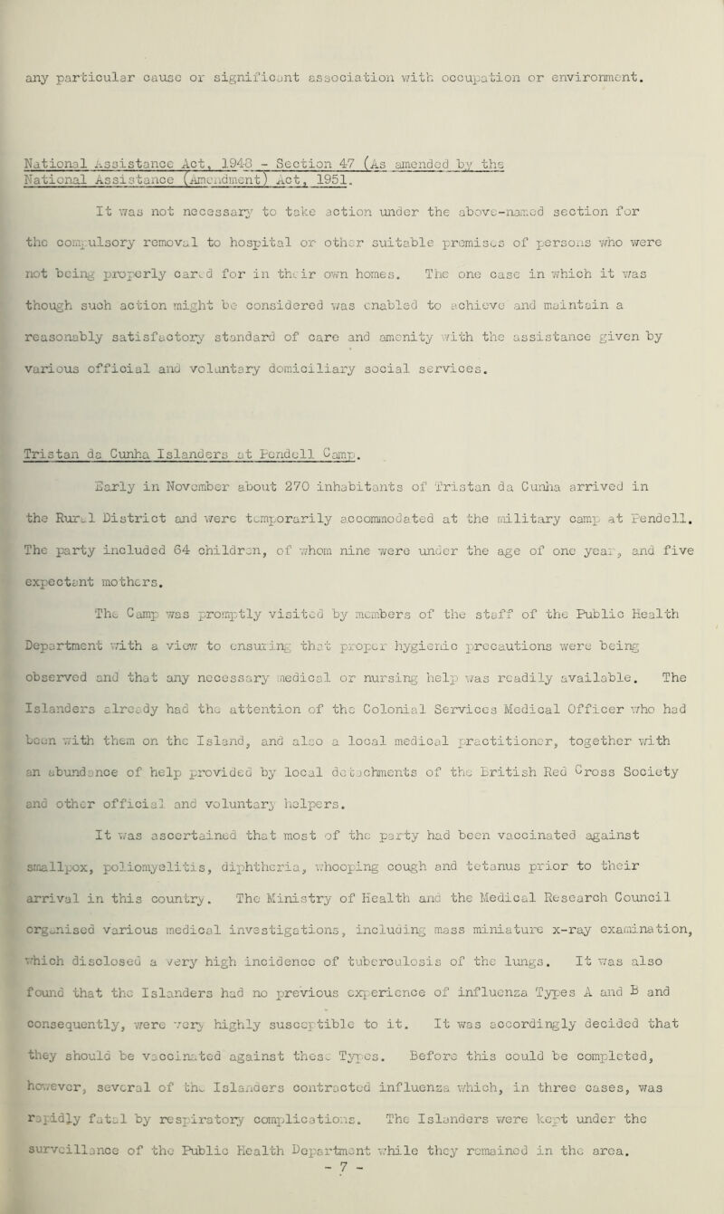 any particular cause or significant association with occuioation or environment. National Assistance Act, 194-0 - Section 47 (As amended hy the National Assistance (nmciidmerit) xLct, 1951~ It ^7as not necessary to take action under the above-named section for the comrulsory removal to hospital or other suitable promises of persons v/no v/ere not being praperly car^d for in their own homes. The one case in 7;hich it was though such action might be considered v/as enabled to achieve and maintain a reasonably satisfactory standard of care and amenity v/ith the assistance given by various official and voluntary domiciliary social services. Tristan da Cunha Islanders at Fendell Camp. Early in November about 270 inhabitants of Tristan da Cunha arrived in the Rural District and were temporarily accommodated at the niilitary camp at Fendell. The party included 64 children, of -nhom nine v/ere under the age of one year, and five expectant mothers. The Camp was promptly visited by members of the staff of the Public Health Department v;ith a view to cnsuiing that proper hygienic precautions were being observed and that any necessary medical or nursing help was readily available. The Islanders already had the attention of the Colonial Services Medical Officer v/ho had been 7/ith them on the Island, and also a local medical practitioner, together with an abundance of help provided by local detjchments of the British Red Cross Society and other official and voluntary helpers. It v/as ascertained that most of the party had been vaccinated against smallpox, poliomyelitis, diphtheria, whooping cough and tetanus prior to their arrival in this country. The Ministry of Health and the Medical Research Council organised various medical investigations, including mass miniature x-ray examination, v.'hich disclosed a very high incidence of tuberculosis of the lungs. It v/as also found that the Islanders had no previous exp-eric nee of influenza Tyrpes A and B and consequently, 'vvere very, hughly susceptible to it. It v/as accordingly decided that they should be vaccinr.ted against thos>. Types. Before this could be completed, however, several of ch^ Islanders contracted influenza v/hich, in three cases, v/as rapidly fatal by respiratory compjlications. The Islanders were kept under the surveillance of the Public Health Department while they ramained in the area. - 7 -