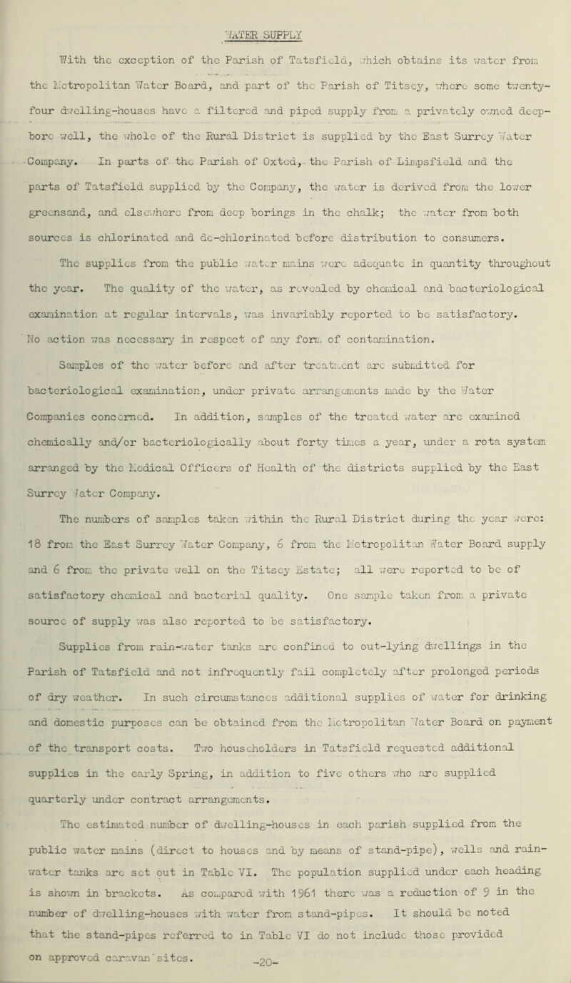 './■rt.TEH supply With the exception of the Parish of Tatsfield, which obtains its water from the Metropolitan Water Board, and part of the Parish of Titscy, where some twenty- four dwelling-houses have a filtered and piped supply from a privately owned deep- bore well, the \/hole of the Rural District is supplied by the East Surrey Water Company. In parts of the Parish of Oxted, the Parish of Limpsfield and the parts of Tatsfield supplied by the Company, the water is derived from the lower greensand, and elsewhere from deep borings in the chalk; the water from both sources is chlorinated and dc-chlorinatcd before distribution to consumers. The supplies from the public ,/a.t^r mains were adequate in quantity throughout the year. The quality of the water, as revealed by chemical and bacteriological examination at regular intervals, was invariably reported to be satisfactory. No action was necessary in respect of any form of contamination. Samples of the water before and after treatment arc submitted for bacteriological examination, under private arrangements made by the Water Companies concerned. In addition, samples of the treated water are examined chemically and/or bactcriologically about forty times a year, under a rota system arranged by the Medical Officers of Health of the districts supplied by the East Surrey Iatcr Company. The numbers of samples tak.cn within the Rural District during the year were: 18 from the East Surrey Water Company, 6 from the Metropolitan Water Board supply and 6 from the private well on the Titsey Estate; all were reported to be of satisfactory chemical and bacterial quality. One sample taken from a private source of supply was also reported to be satisfactory. Supplies from rain-water tanks arc confined to out-lying dwellings in the Parish of Tatsfield and not infrequently fail completely after prolonged periods of dry weather. In such circumstances additional supplies of water for drinking and domestic purposes can be obtained from the Metropolitan Water Board on payment of the transport costs. Two householders in Tatsfield requested additional supplies in the early Spring, in addition to five others who are supplied quarterly under contract arrangements. The estimated number of dwelling-houses in each parish supplied from the public water mains (direct to houses and by means of stand-pipe), wells and rain- water tanks arc set out in Table VI. The population supplied under each heading is shown in brackets. as compared with 1961 there was a reduction of 9 in the number of dwelling-houses with water from stand-pipes. It should be noted that the stand-pipes referred to in Table VI do not include those provided on approved caravan'sites. -20-