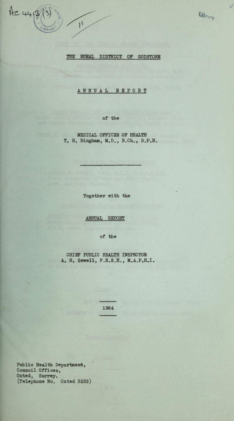ANNUAL REPORT of the MEDICAL OFFICES OF HEALTH T. H. Bingham, M.D., B.ChOJ, D.P.H0 Together with the ANNUAL REPORT of the CHIEF PUBLIC HEALTH INSPECTOR A0 H. Sewell, F.R.S.H., M.A.P.H.I. 1964 Publio Health Department, Counoil Offices, Oxted, Surrey. (Telephone No. Oxted 5232)