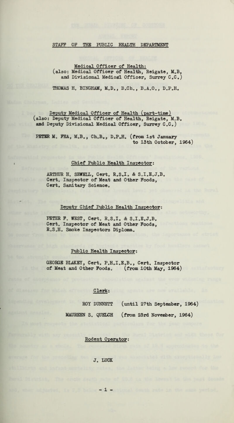 STAFF OF THE PUBLIC HEALTH DEPARTMENT Medioal Officer of Health: (also: Medioal Offioer of Health, Reigate, M.B. and Divisional Medical Offioer, Surrey C.C.) THOMAS H. BINGHAM, M.D., B.Ch., B.A.O., D.P.H. Deputy Medioal Offioer of Health (part-time) (also: Deputy Medical Offioer of Health, Reigate, M,B. and Deputy Divisional Medioal Offioer, Surrey C.C.) PETER M, FEA, M.B., Ch.B., D.PJH. (from 1st January to 13th October, 1964) Chief Publio Health Inspeotor: ARTHUR H. SEWELL, Cert. R.S.I, & S.I.E.J.B. Cert. Inspeotor of Meat and Other Foods, Cert. Sanitary Science,, Deputy Chief Publio Health Inspeotor: PETER P. WEST, Cert. R.S.I. & S.I.E.J.B, Cert. Inspeotor of Meat and Other Foods, R.S.H. Smoke Inspectors Diploma. Publio Health Inspector: GEORGE BLAK.EY, Cert, P.H.I.E.B., Cert. Inspeotor of Meat and Other Foods, (from 10th May, 1964) Clerk: ROY DUNNETT (until 27th September, 1964) MAUREEN S. QUELCH (from 23rd November, 1964) Rodent Operator: J. LUCK