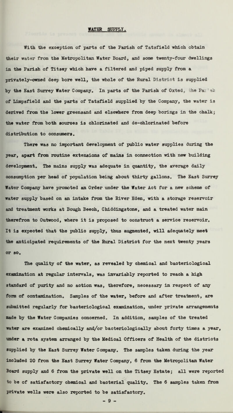 WATER SUPPLY a With the exception of parts of the Parish of Tatsfield which obtain their water from the Metropolitan Water Board, and some twenty-four dwellings in the Parish of Titsey whioh have a filtered and piped supply from a privately-owned deep bore well, the whole of the Rural District is supplied by the East Surrey Water Company. In parts of the Parish of Oxted, feh© Pai; sfe of Limpsfield and the parts of Tatsfield supplied by the Company, the water is derived from the lower greensand and elsewhere from deep borings in th® chalky the water from both souroes is chlorinated and de-ohlorinated before distribution to consumers. There was no important development of publio water supplies during the year, apart from routine extensions of mains in connection with new building development. The mains supply was adequate in quantity, the average daily consumption per head of population being about thirty gallons. The East Surrey Water Company have promoted an Order under the Water Act for a new scheme of water supply based on an intake from the River Eden, with a storage reservoir and treatment works at Bough Beeoh, Chid ding stone, and a treated water main therefrom to Outwood, where it is proposed to construct a service reservoir. It is expected that the publio supply, thus augmented, will adequately meet the anticipated requirements of the Rural District for the next twenty years or so. The quality of the water, as revealed by chemioal and bacteriological examination at regular intervals, was invariably reported to reaoh a high standard of purity and no aotion was, therefore, necessary in respect of any form of contamination. Samples of the water, before and after treatment, are submitted regularly for baoteriologioal examination, under private arrangements made by the Water Companies concerned. In addition, samples of the treated water are examined chemically and/or bacteriologioally about forty times a year, under a rota system arranged by the Medioal Offioers of Health of the districts supplied by the East Surrey Water Company. The samples taken during the year inoluded 20 from the East Surrey Water Company, 6 from the Metropolitan Water Board supply and 6 from the private well on the Titsey Estate; all were reported to be of satisfactory chemioal and bacterial quality. The 6 samples taken from private wells were also reported to be satisfactory.