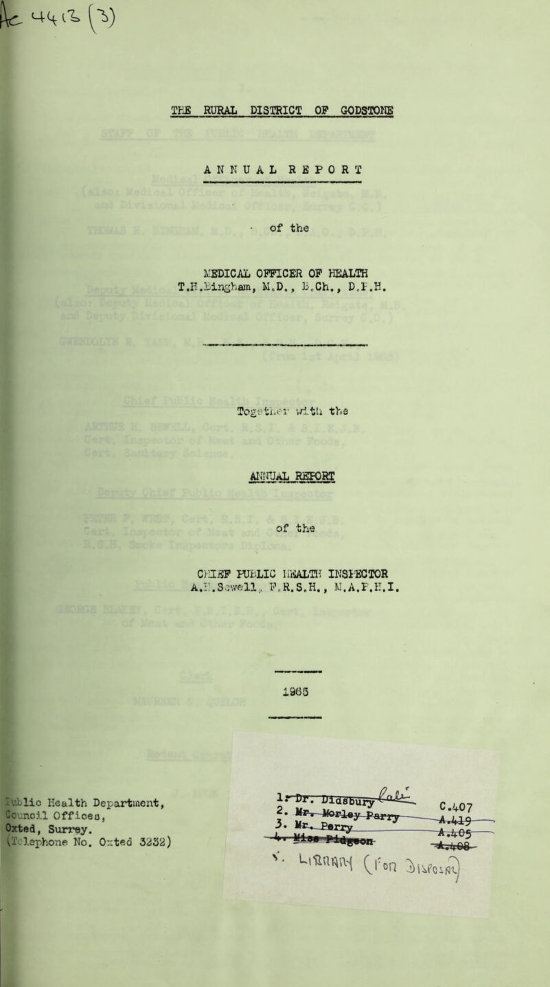 THE RURAL DISTRICT OP G-ODSTONE ANNUAL REPORT of the MEDICAL OFFICER OF HEALTH T.H.Bingham, M.D., B.Ch., Together i/itli the ANNUAL REPORT of the CHIEF PUBLIC HEALTH INS1ECTOR A.IT.Swell, F.R.S.H., M.A.F.E.I. .965 lublio Health Department, Counoil Officeo, Oxted, Surrey. (i.laphone No. Outeci 3232) -l rurr Dias^uiy' Worley Parry 3. Wiu perry C.407 -^4-CO V- L,Un«[M C'^n