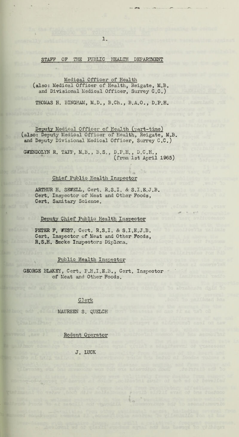 -. t 1. STAFF OF THE PUBLIC HEALTH DEPARTMENT Medical Officer of Health (also: Medical Offioer of Health, Reigate, M.B. and Divisional Medical Officer, Surrey C.C.) THOMAS H. BINGHAM, M.D., B.Ch., B.A.O., D.P.H. Deputy Medical Officer of Health (part-time) (also: Deputy Medical Officer of Health, Reigate, M.B. and Deputy Divisional Medical Officer, Surrey C.C.) GWENDOLYN R. TAPE, M.B., B.S., D.P.H., D.C.H., (from 1st April 1965) Chief Public Health Inspector ARTHUR H. SEWELL, Cert. R.S.I. & S.I.E.J.B. Cert. Inspector of Meat and Other Foods, Cert. Sanitary Science. Deputy Chief Public Health Inspector PETER F, 'WEST, Cert. R.S.I. & S.I.E.J.B. Cert. Inspector of Meat and Other Foods, R.S.H. Smoke Inspectors Diploma. Public Health Inspector GEORGE BLAKEY, Cert. P.H.I.E.B., Cert. Inspector ° of Meat and Other Foods. C3 erk MAUREEN S. QUELCH Rodent Operator J. LUCK