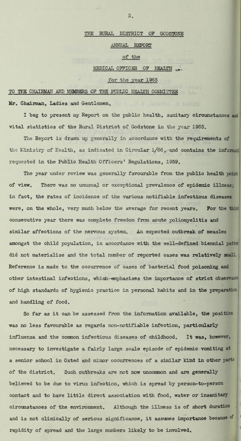 TEE RURAL DISTRICT OF GODSTONE ANNUAL REPORT of the MEDICAL OFFICER OF HEALTH J*. •' for the year 1965 TO THE CHAIRMAN AND MEMBERS OF THE PUBLIC HEALTH COMMITTEE Mr. Chairman, Ladies and Gentlemen, I beg to present my Report on the public health, sanitary circumstances and vital statistics of the Rural District of Godstone in the year 1965. The Report is drawn up generally in accordance with the requirements of the Ministry of Health, as indicated in Circular l/66, and contains the informatij requested in the Public Health Officers® Regulations, 1959. The year under review was generally favourable from the public health point of view. There was no unusual or exceptional prevalence of epidemic illness; in fact, the rates of incidence of the various notifiable infectious diseases were, on the whole, very much below the average for recent years. For the third consecutive year there was complete freedom from acute poliomyelitis and similar affections of the nervous system. An expected outbreak of measles amongst the child population, in accordance with the well-defined biennial patter did not materialise and the total number of reported cases was relatively small. Reference is made to the occurrence of cases of bacterial food poisoning and other intestinal infections, which-emphasises the importance of strict observance of high standards of hygienic practice in personal habits and in the preparation and handling of food. So far as it can be assessed from the information available, the position was no less favourable as regards non-notifiable infection, particularly influenza and the coranon infectious diseases of childhood. It was, however, necessary to investigate a fairly large scale episode of epidemic vomiting at a senior school in Oxted and minor occurrences of a similar kind in other parts of the district. Such outbreaks are not now uncommon and are generally believed to be due to virus infection, which is spread by person-to-person contact and to have little direct association with food, water or insanitary circumstances of the environment. Although the illness is of short duration and is not clinically of serious significanoe, it assumes importance beoause of rapidity of spread and the large numbers likely to be involved.