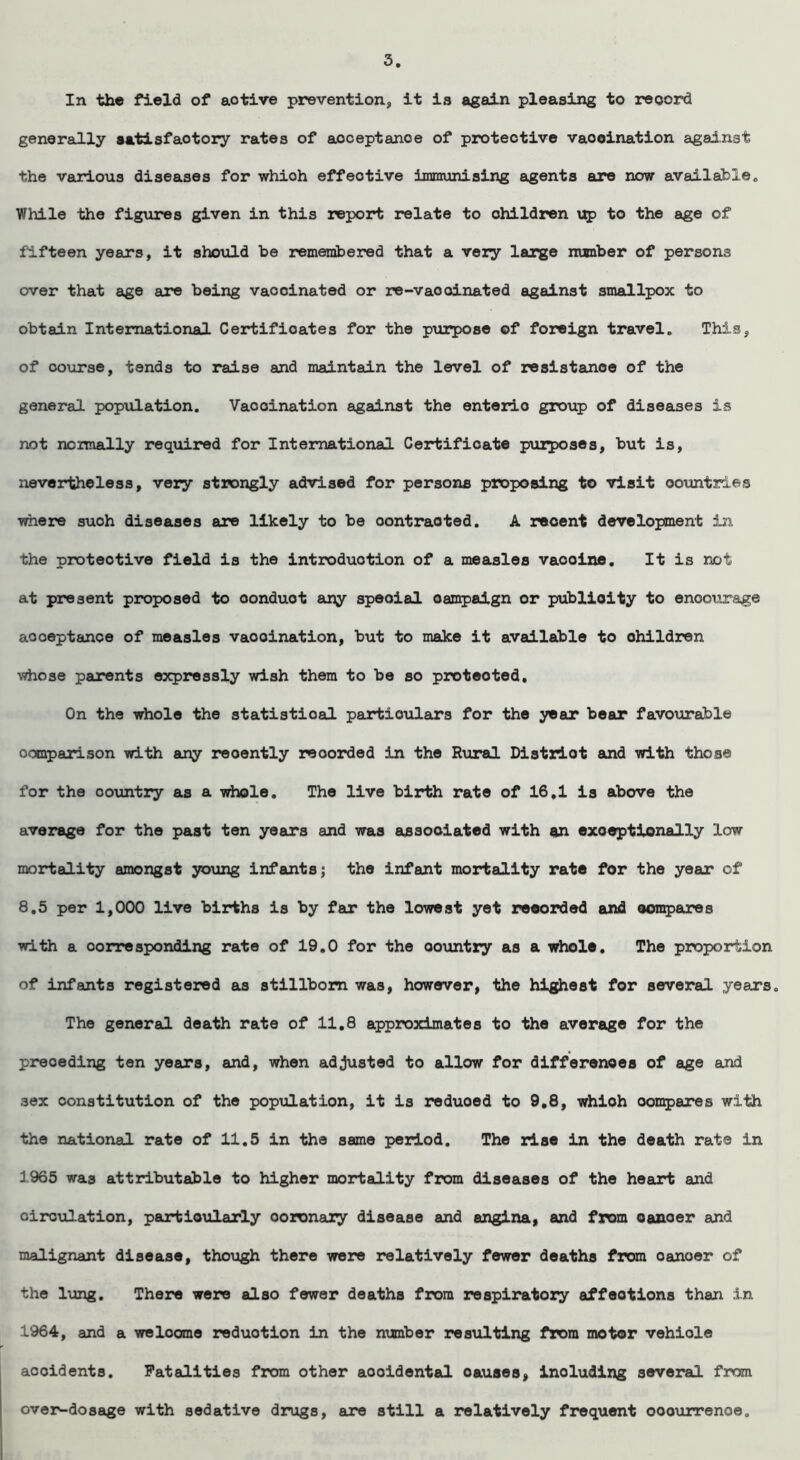 5 In the field of aotive prevention, it is again pleasing to reoord generally satisfactory rates of acceptance of protective vaooination against the various diseases for whioh effective immunising agents are now available„ While the figures given in this report relate to children up to the age of fifteen years, it should be remembered that a very large number of persons over that age are being vaocinated or re-vaooinated against smallpox to obtain International Certificates for the purpose of foreign travel. This, of course, tends to raise and maintain the level of resistance of the general population. Vaooination against the enteric group of diseases is not normally required for International Certificate purposes, but is, nevertheless, very strongly advised for persons proposing to visit countries where suoh diseases are likely to be oontraoted. A reoent development in the protective field is the introduction of a measles vaooine. It is not at present proposed to oonduot any speoial campaign or publicity to encourage acceptance of measles vaooination, but to make it available to ohildren whose parents expressly wish them to be so protected. On the whole the statistical particulars for the year bear favourable comparison with any reoently reoorded in the Rural District and with those for the country as a whole. The live birth rate of 16,1 is above the average for the past ten years and was associated with an exceptionally low mortality amongst young infants; the infant mortality rate for the year of 8.5 per 1,000 live births is by far the lowest yet reoorded and compares with a corresponding rate of 19.0 for the country as a whole. The proportion of infants registered as stillborn was, however, the highest for several years. The general death rate of 11.8 approximates to the average for the preceding ten years, and, when adjusted to allow for differences of age and 36X constitution of the population, it is reduoed to 9.8, whioh compares with the national rate of 11.5 in the same period. The rise in the death rate in 1965 was attributable to higher mortality from diseases of the heart and circulation, particularly ooronary disease and angina, and from cancer and malignant disease, though there were relatively fewer deaths from oanoer of the lung. There were also fewer deaths from respiratory affeotions than in 1964, and a we loom e reduction in the number resulting from motor vehiole acoidents. Fatalities from other aooidental oauaes, including several from over-dosage with sedative drugs, are still a relatively frequent ooourrenoe.