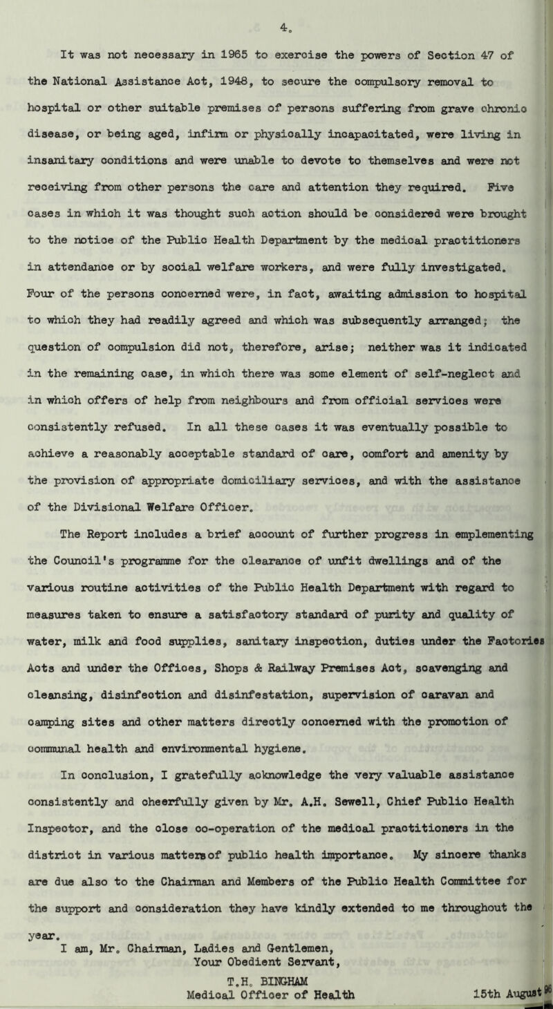 It was not neoessary in 1965 to exeroiae the powers of Section 47 of the National Assistance Act, 1948, to secure the compulsory removal to hospital or other suitable premises of persons suffering from grave chronic disease, or being aged, infirm or physioally incapacitated, were living in insanitary conditions and were unable to devote to themselves and were not receiving from other persons the care and attention they required. Five cases in which it was thought such action should be considered were brought to the notice of the Publio Health Department by the medioal practitioners in attendance or by social welfare workers, and were fully investigated. Four of the persons concerned were, in fact, awaiting admission to hospital to which they had readily agreed and which was subsequently arranged j the question of compulsion did not, therefore, arise; neither was it indicated in the remaining case, in which there was some element of self-neglect and in which offers of help from neighbours and from official servioes were consistently refused. In all these oases it was eventually possible to achieve a reasonably acceptable standard of oare, comfort and amenity by the provision of appropriate domiciliary servioes, and with the assistance of the Divisional Welfare Officer. The Report inoludes a brief account of further progress in emplementing the Counoil's programme for the clearance of unfit dwellings and of the various routine activities of the Public Health Department with regard to measures taken to ensure a satisfactory standard of purity and quality of water, milk and food supplies, sanitary inspection, duties under the Factories Acts and under the Offices, Shops & Railway Premises Aot, scavenging and cleansing, disinfection and disinfestation, supervision of oaravan and camping sites and other matters directly concerned with the promotion of communal health and environmental hygiene. In oonolusion, I gratefully acknowledge the very valuable assistance consistently and oheerfully given by Mr. A.H. Sewell, Chief Publio Health Inspector, and the dose oo-operation of the medioal practitioners in the distriot in various matters of public health importance. My sinoere thanks are due also to the Chairman and Members of the Publio Health Committee for the support and consideration they have kindly extended to me throughout the year. I am, Mr. Chairman, Ladies and Gentlemen, Your Obedient Servant, T.H. BINGHAM Medical Officer of Health 15th August^