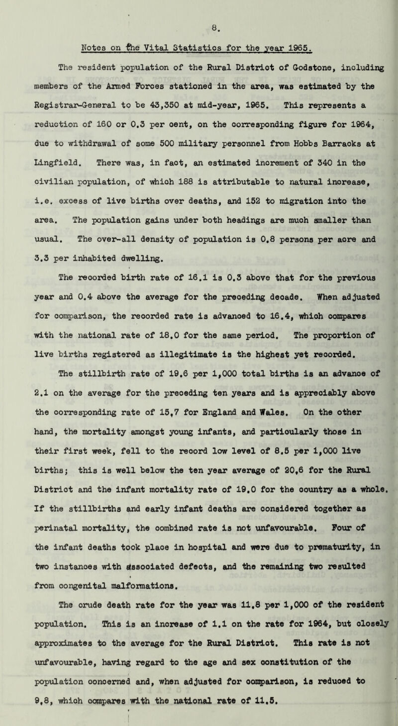 Notes on the Vital Statistics for the year 1965. The resident population of the Rural Distriot of Godstone, including members of the Armed Forces stationed in the area, was estimated by the RegistraxMleneral to be 43,350 at mid-year, 1965. This represents a reduction of 160 or 0.3 per oent, on the corresponding figure for 1964, due to withdrawal of some 500 military personnel from Hobbs Barraoks at Lingfield. There was, in faot, an estimated increment of 340 in the civilian population, of whioh 188 is attributable to natural inorease, i.e, excess of live births over deaths, and 152 to migration into the area. The population gains under both headings are muoh smaller than usual. The over-all density of population is 0.8 persons per aore and 3.3 per inhabited dwelling. The recorded birth rate of 16.1 is 0.3 above that for the previous year and 0.4 above the average for the preceding deoade. When adjusted for comparison, the reoorded rate is advanced to 16.4, whioh compares with the national rate of 18.0 for the same period. The proportion of live births registered as illegitimate is the highest yet reoorded. The stillbirth rate of 19,6 per 1,000 total births is an advanoe of 2.1 on the average for the preceding ten years and is appreciably above the corresponding rate of 15f7 for England and Wales. On the other hand, the mortality amongst young infants, and particularly those in their first week, fell to the reoord low level of 8.5 per 1,000 live birthsj this is well below the ten year average of 20t6 for the Rural Distriot and the Infant mortality rate of 19.0 for the oountry as a whole. If the stillbirths and early infant deaths are considered together as perinatal mortality, the oombined rate is not unfavourable. Four of the infant deaths took plaoe in hospital and were due to prematurity, in two instances with etssooiated defeots, and the remaining two resulted ♦ from oongenital malformations. The crude death rate for the year was 11,8 per 1,000 of the resident population. This is an inorease of 1.1 on the rate for 1964, but olosely approximates to the average for the Rural Distriot. This rate is not unfavourable, having regard to the age and sex constitution of the population oonoerned and, when adjusted for comparison, is reduoed to 9,8, whioh compares with the national rate of 11,5.