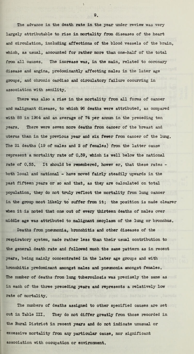 The advance in the death rate in the year under review was very largely attributable to rise in mortality from diseases of the heart and oiroulation, including affeotions of the blood vessels of the brain, which, as usual, accounted for rather more than one-half of the total from all oauses. The inorease was, in the main, related to ooronary disease and angina, predominantly affeoting males in the later age groups, and chronic oardiao and oiroulatory failure oocur rang in association with senility. There was also a rise in the mortality from all forms of cancer and malignant disease, to whioh 96 deaths were attributed, as compared with 88 in 1964 and an average of 74 per annum in the preceding ten years. There were seven more deaths from oanoer of the breast and uterus than in the previous year and six fewer from canoer of the lung. The 21 deaths (19 of males and 2 of females) from the latter cause represent a mortality rate of 0.39, whioh is well below the national rate of 0.55. It should be remembered, howev er, that these rates - both local and national - have moved fairly steadily upwards in the past fifteen years or so and that, as they are calculated on total population, they do not truly refloot the mortality from lung canoer in the group most likely to suffer from itj the position is made dearer when it is noted that one out of every thirteen deaths of males over middle age was attributed to malignant neoplasm of the lung or bronohus. Deaths from pneumonia, bronohitis and other diseases of the respiratory system, made rather less than their usual contribution to the general death rate and followed much the same pattern as in recent years, being mainly oonoentrated in the later age groups and with bronohitis predominant amongst males and pneumonia amongst females. The number of deaths from lung tuberoulosis was precisely the same as in eaoh of the three preceding years and represents a relatively low rate of mortality. The numbers of deaths assigned to other specified oauses are set out in Table III. They do not differ greatly from those reoorded in the Rural Distrlot in reoent years and do not indioate unusual or excessive mortality from any particular oause, nor significant association with oooupation or environment.